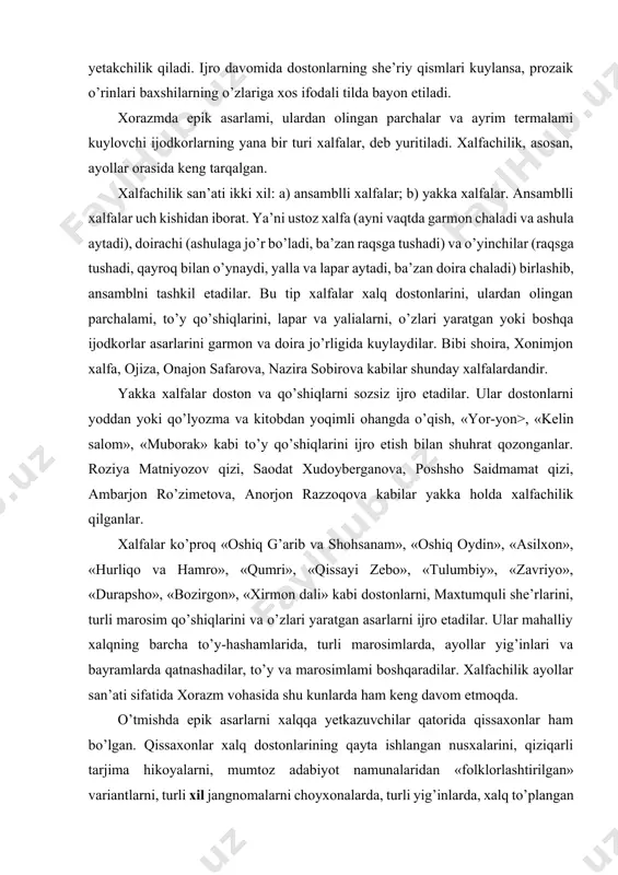 tushadi) va o’yinchilar (raqsga tushadi, qayroq bilan o’ynaydi, yalla va lapar aytadi, ba’zan doira chaladi) birlashib, ansamblni tashkil etadilar. bu tip xalfalar xalq dostonlarini, ulardan olingan parchalami, to’y qo’shiqlarini, lapar va yalialarni, o’zlari yaratgan yoki boshqa ijodkorlar asarlarini garmon va doira jo’rligida kuylaydilar. bibi shoira, xonimjon xalfa, ojiza, onajon safarova, nazira sobirova kabilar shunday xalfalardandir. yakka xalfalar doston va qo’shiqlarni sozsiz ijro etadilar. ular dostonlarni yoddan yoki qo’lyozma va kitobdan yoqimli ohangda o’qish, «yor-yon>, «kelin salom», «muborak» kabi to’y qo’shiqlarini ijro etish bilan shuhrat qozonganlar. roziya matniyozov qizi, saodat xudoyberganova, poshsho saidmamat qizi, ambarjon ro’zimetova, anorjon razzoqova kabilar yakka holda xalfachilik qilganlar. xalfalar ko’proq «oshiq g’arib va shohsanam», «oshiq oydin», «asilxon», «hurliqo va hamro», «qumri», «qissayi zebo», «tulumbiy», «zavriyo», «durapsho», «bozirgon», «xirmon dali» kabi dostonlarni, maxtumquli she’rlarini, turli marosim qo’shiqlarini va o’zlari yaratgan asarlarni ijro etadilar. ular mahalliy xalqning barcha to’y-hashamlarida, turli marosimlarda, ayollar yig’inlari va bayramlarda qatnashadilar, to’y va …