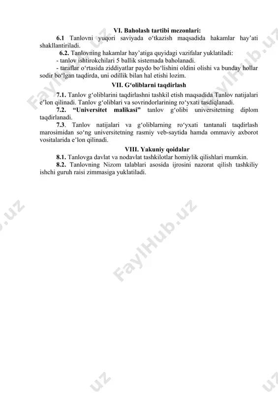 chraydigan salbiy holatlar va ularning yechimini ochib beradigan sahna ko‘rinishini namoyish etadilar) 6-7 daqiqa. (eslatib o‘tamiz reglamentga hakamlar hay’ati tomonidan katta e’tibor qaratiladi) vi. baholash tartibi mezonlari: 6.1 tanlovni yuqori saviyada oʻtkazish maqsadida hakamlar hay’ati shakllantiriladi. 6.2. tanlovning hakamlar hay’atiga quyidagi vazifalar yuklatiladi: - tanlov ishtirokchilari 5 ballik sistemada baholanadi. - taraflar oʻrtasida ziddiyatlar paydo boʻlishini oldini olishi va bunday hollar sodir boʻlgan taqdirda, uni odillik bilan hal etishi lozim. vii. gʻoliblarni taqdirlash 7.1. tanlov gʻoliblarini taqdirlashni tashkil etish maqsadida tanlov natijalari eʼlon qilinadi. tanlov gʻoliblari va sovrindorlarining roʻyxati tasdiqlanadi. 7.2. “universitet malikasi” tanlov gʻolibi universitetning diplom taqdirlanadi. 7.3. tanlov natijalari va gʻoliblarning roʻyxati tantanali taqdirlash marosimidan soʻng universitetning rasmiy veb-saytida hamda ommaviy axborot vositalarida eʼlon qilinadi. viii. yakuniy qoidalar 8.1. tanlovga davlat va nodavlat tashkilotlar homiylik qilishlari mumkin. 8.2. tanlovning nizom talablari asosida ijrosini nazorat qilish tashkiliy ishchi guruh raisi zimmasiga yuklatiladi.