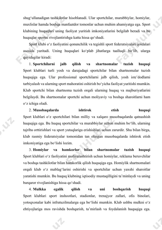 olari, yotoqxonalar kabi infratuzilmalarga ega bo‘lishi mumkin. klub ushbu mulkni o‘z ehtiyojlariga mos ravishda boshqarish, ta’mirlash va foydalanish huquqiga ega. shuningdek, klub o‘z sport bazalarini boshqa jamoalarga ijaraga berish orqali qo‘shimcha daromad olishi mumkin. 5. sport infratuzilmasidan foydalanish huquqi sport klublari davlat yoki xususiy sport inshootlaridan foydalanish huquqiga ega. ayrim hollarda davlat sport klublariga stadionlar va boshqa inshootlardan foydalanish huquqini imtiyozli shartlarda taqdim etishi mumkin. bu esa klublarning o‘z faoliyatlarini samarali olib borishlariga yordam beradi. 6. sport tadbirlarini tashkil etish va ularda qatnashish huquqi sport klublari turli musobaqalar, o‘quv-mashg‘ulot yig‘inlari, turnirlar va boshqa tadbirlarni tashkil etish huquqiga ega. bu tadbirlar sportchilar uchun tajriba orttirish imkoniyatini yaratadi va sportning ommalashishiga xizmat qiladi. shuningdek, klub bu tadbirlardan tijoriy foyda olish huquqiga ham ega bo‘lishi mumkin. 7. axborot tarqatish va ommaviy axborot vositalari bilan ishlash huquqi sport klublari o‘z faoliyatini targ‘ib qilish, o‘zining ijtimoiy tarmoqlardagi sahifalarini yuritish, rasmiy veb-sayt ochish va matbuot anjumanlari …