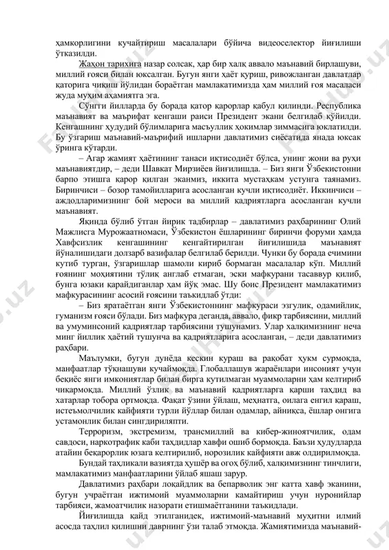 фаол жалб этиш муҳимлиги таъкидланди. жисмоний ва юридик шахсларга президент ҳужжатлари ижроси юзасидан мурожаат қилиш имконини берадиган мобил илова ишга туширилиши белгиланди. адлия вазирлигига нодавлат нотижорат ташкилотлари миллий ассоциацияси, “ижтимоий фикр” маркази билан бирга аҳоли ўртасида ижтимоий сўровлар ўтказиш, қарорлар ижроси ва бунга халқнинг муносабатини ўрганиш вазифаси қўйилди. бу мақсадлар учун алоҳида грантлар жорий қилинади. шунингдек, давлат идоралари томонидан қарорлар ижроси юзасидан матбуот анжуманлари ташкил қилиб борилади. бажарилмаган ишларни танқидий муҳокама қилиш билан бирга, ижроси самарали бўлган қарорлар бўйича ижобий тажрибалар ҳам ёритилади. шавкат мирзиёев: жамият ҳаётининг танаси иқтисодиёт бўлса, унинг жони ва руҳи маънавиятдир ўзбекистон республикаси президенти шавкат мирзиёев раислигида 19 январь куни маънавий-маърифий ишлар тизимини тубдан такомиллаштириш, бу борада давлат ва жамоат ташкилотларининг ҳамкорлигини кучайтириш масалалари бўйича видеоселектор йиғилиши ўтказилди. жаҳон тарихига назар солсак, ҳар бир халқ аввало маънавий бирлашуви, миллий ғояси билан юксалган. бугун янги ҳаёт қуриш, ривожланган давлатлар қаторига чиқиш йўлидан бораётган мамлакатимизда ҳам миллий ғоя …