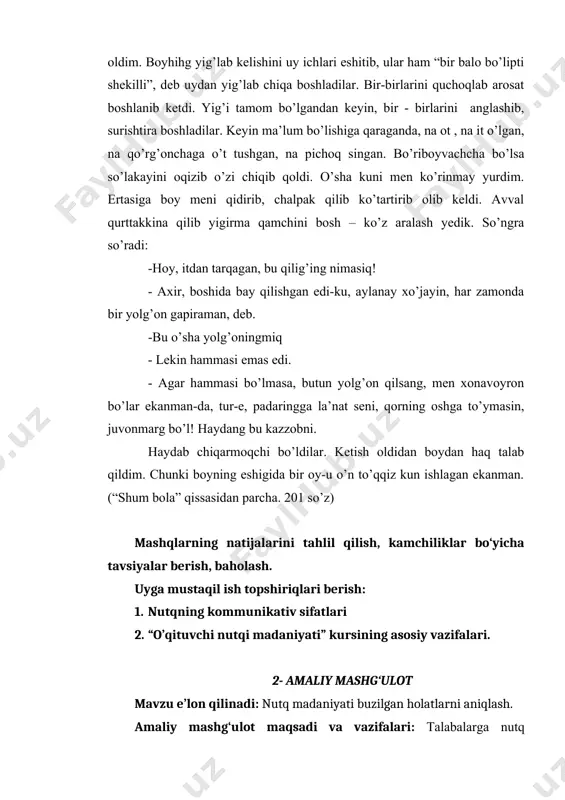yin, har zamonda bir yolg’on gapiraman, deb. -bu o’sha yolg’oningmiq - lekin hammasi emas edi. - agar hammasi bo’lmasa, butun yolg’on qilsang, men xonavoyron bo’lar ekanman-da, tur-e, padaringga la’nat seni, qorning oshga to’ymasin, juvonmarg bo’l! haydang bu kazzobni. haydab chiqarmoqchi bo’ldilar. ketish oldidan boydan haq talab qildim. chunki boyning eshigida bir oy-u o’n to’qqiz kun ishlagan ekanman. (“shum bola” qissasidan parcha. 201 so’z) mashqlarning natijalarini tahlil qilish, kamchiliklar bo‘yicha tavsiyalar berish, baholash. uyga mustaqil ish topshiriqlari berish: 1. nutqning kommunikativ sifatlari 2. “o’qituvchi nutqi madaniyati” kursining asosiy vazifalari. 2- amaliy mashg‘ulot mavzu e’lon qilinadi: nutq madaniyati buzilgan holatlarni aniqlash. amaliy mashg‘ulot maqsadi va vazifalari: talabalarga nutq madaniyati haqida ma’lumot berish. ma’ruzada o‘tilgan mavzuni nazariy hamda amaliy tomondan mustahkamlash. ta’lim vositalari: doska, tarqatma materiallar, daftar. ta’lim metodi: savol-javob, munozara, aqliy hujum, amaliy mashq. ma’ruza darsida o‘tilgan nazariy ma’lumotlarni mustahkamlash savollar: 1. leksikografiyaning nutq madaniyati bilan bog’liqligi nimada 2. nutq madaniyati va …