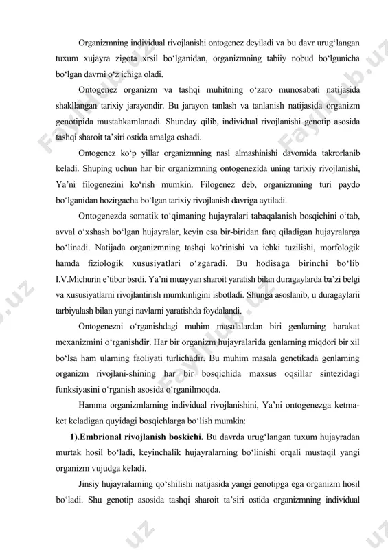 yinchalik hujayralarning bо‘linishi orqali mustaqil yangi organizm vujudga keladi. jinsiy hujayralarning qо‘shilishi natijasida yangi genotipga ega organizm hosil bо‘ladi. shu genotip asosida tashqi sharoit ta’siri ostida organizmning individual rivojlanishi anik bir tartib bilan kechadi. bu davrda zigota bо‘lina boshlaydi va rivojlanishning dastlabki blastula stadiyasi boshlanadi. shundan sо‘ng hujayra yana mitoz yо‘li bilan bо‘linib gastrula bosqichiga о‘tadi. bu stadiyada murtakda 3 ta qatlam (tashqi- ektoderma, ichki - entoderma va oraliq -mezoderma) shakllanadi. shunday rivojlanish stadiyalarini о‘tgandan sо‘ng murtakda hamma asosiy organlar hosil bо‘ladi. 2).postembrional rivojlanish bosqichi. bu boskich organizm tug‘ilganidan boshlanib, jinsiy voyaga yetishgacha bо‘lgan davrni о‘z ichiga oladi va organizmning о‘sishi va rivojlanishi deyiladi. 3).voyaga yetish va kо‘payish bosqichi. 4).qarilik bosqichi. individual rivojlanishning oxirgi bosqichi bо‘lib, organizmning nobud bо‘lishi bilan tugallanadi. ontogenezning genetik dasturi yopiq urug‘li о‘simliklarda ontogenez jarayoni organogenez orqali о‘tadi. organogenez genotip asosidagi aniq irsiy dastur asosida о‘tib quyidagi bosqichlardai iborat: murtakning rivojlanishi, urug‘ning shakllanishi, kurtakning rivojlanishi hamda …