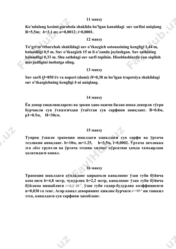 з ва эркин ҳаво оқими билан юпқа деворли тўғри бурчакли сув ўтказгичдан ўтаётган сув сарфини аниқланг. b=0.8м, p1=0.5м, h=30см. 15 мавзу тупроқ ўзанли трапеция шаклдаги каналдаги сув сарфи ва ўртача тезликни аниқланг. b=10м, m=1.25, h=3,5м, i=0,0002. ўртача зичликка эга лёсс грунтли ва ўртача техник хизмат кўрсатиш ҳамда тамъирлаш ҳолатидаги канал. 16 мавзу трапеция шаклдаги кўндаланг қирқимли каналнинг ўзан туби бўйича кенглиги b=4,8 метр, чуқурлик h=2,2 метр, каналнинг ўзан туби бўйича бўйлама нишаблиги ўзан туби ғадир-будурлик коэффициенти n=0,030 га тенг. агар канал деворининг қиялик бурчаги ни ташкил этса, каналдаги сув сарфини ҳисобланг.