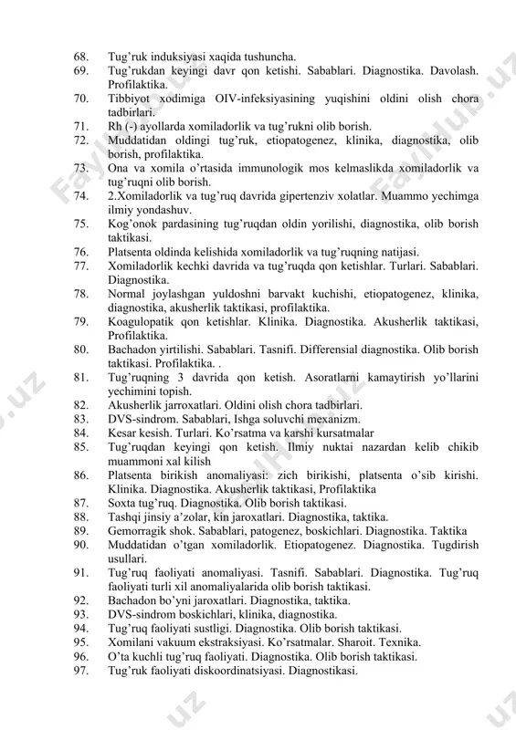 profilaktika. 62. oiv-infeksiyasida tug’dirib olish usullari. 63. kog’onok pardasining muddatidan oldin yorilishi, diagnostika, olib borish taktikasi. 64. bachadon atoniyasi. klinika. diagnostika. akusherlik taktikasi. profilaktika. 65. platsenta kismlarining kolib ketishi, platsentaning kisilib kolishi. klinika. diagnostika. akusherlik taktikasi, profilaktika. 66. oiv-infeksiyasida chaqaloqlar parvarishi va oziqlanishi. 67. xomiladorlikni ko’tara olmaslik, tasnifi 68. tug’ruk induksiyasi xaqida tushuncha. 69. tug’rukdan keyingi davr qon ketishi. sabablari. diagnostika. davolash. profilaktika. 70. tibbiyot xodimiga oiv-infeksiyasining yuqishini oldini olish chora tadbirlari. 71. rh (-) ayollarda xomiladorlik va tug’rukni olib borish. 72. muddatidan oldingi tug’ruk, etiopatogenez, klinika, diagnostika, olib borish, profilaktika. 73. ona va xomila o’rtasida immunologik mos kelmaslikda xomiladorlik va tug’ruqni olib borish. 74. 2.xomiladorlik va tug’ruq davrida gipertenziv xolatlar. muammo yechimga ilmiy yondashuv. 75. kog’onok pardasining tug’ruqdan oldin yorilishi, diagnostika, olib borish taktikasi. 76. platsenta oldinda kelishida xomiladorlik va tug’ruqning natijasi. 77. xomiladorlik kechki davrida va tug’ruqda qon ketishlar. turlari. sabablari. diagnostika. 78. normal joylashgan yuldoshni barvakt kuchishi, …