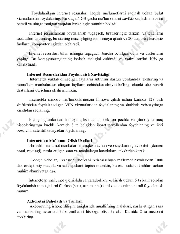a 20 dan ortiq keraksiz fayllarni kompyuteringizdan o'chiradi. internet resurslari bilan ishingiz tugagach, barcha ochilgan oyna va dasturlarni yoping. bu kompyuteringizning ishlash tezligini oshiradi va xotira sarfini 10% ga kamaytiradi. internet resurslaridan foydalanish xavfsizligi internetda yuklab olinadigan fayllarni antivirus dasturi yordamida tekshiring va noma’lum manbalardan olingan fayllarni ochishdan ehtiyot bo'ling, chunki ular zararli dasturlarni o'z ichiga olishi mumkin. internetda shaxsiy ma’lumotlaringizni himoya qilish uchun kamida 128 bitli shifrlashdan foydalanadigan vpn xizmatlaridan foydalaning va shubhali veb-saytlarga kirishdan saqlaning. fişing hujumlaridan himoya qilish uchun elektron pochta va ijtimoiy tarmoq hisoblaringizga kuchli, kamida 8 ta belgidan iborat parollardan foydalaning va ikki bosqichli autentifikatsiyadan foydalaning. internetdan ma’lumot olish usullari ishonchli ma'lumot manbalarini aniqlash uchun veb-saytlarning avtoriteti (domen nomi, reytingi), nashr etilgan sana va manbalarga havolalarni tekshirish kerak. google scholar, researchgate kabi ixtisoslashgan ma'lumot bazalaridan 1000 dan ortiq ilmiy maqola va tadqiqotlarni topish mumkin, bu esa tadqiqot ishlari uchun muhim ahamiyatga ega. internetdan ma'lumot qidirishda …