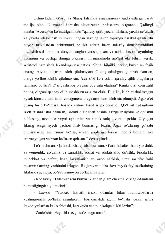 go‘zalu qilmishlaring esa xunuk bo‘lsa, ishlari gaplariga teskari, zohiri botinini aks ettirmaydigan va'zxon bo‘lasan qolasan ” deb uqtiradi. to‘rtinchidan, qadimda sharq falsafasi ham, g‘arb falsafasi ham yaxshilik va yomonlik, go‘zallik va xunuklik, adolat va adolatsizlik, do‘stlik, birodarlik, muhabbat va nafrat, baxt, lazzatlanish va azob chekish, ilmu ma'rifat kabi muammolarning yechimini izlagan. bu jarayon o‘sha davr buyuk faylasuflarining fikrlarida ayniqsa, bo‘rtib namoyon bo‘ladi, masalan: - konfutsiy: “odamlar seni bilmasliklaridan g‘am chekma, o‘zing odamlarni bilmasligingdan g‘am chek”; - lao-szi: “yuksak fazilatli inson odamlar bilan munosabatlarda xushmuomala bo‘lishi, mamlakatni boshqarishda izchil bo‘lishi lozim; ishda imkoniyatlardan kelib chiqishi, harakatda vaqtni hisobga olishi lozim”; - zardo‘sht: “ezgu fikr, ezgu so‘z, ezgu amal”; - geraklit: “men uchun bir kishi, agar u hammadan yaxshi bo‘lsa, o‘n ming kishiga teng”; - demokrit: “axmoqni maqtagan aslida unga yomonlik qiladi; - epikur: “o‘lim qo‘rqinchli emas: men ungacha mavjudman, u mendan keyin mavjud”; - platon: “oliyhimmatlilik – vaziyatdan mohirona foydalanish: aql-idrok …