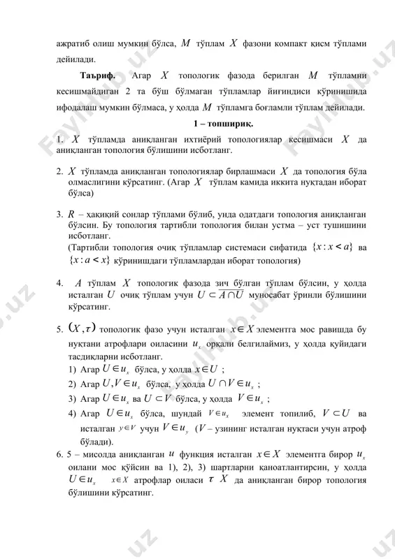 ия бўлишини кўрсатинг. 7. топологик фазо – фазо дейилади, агар унинг ягона нуқтага эга ихтиёрий қисм тўплами ёпиқ тўплам бўлса. исталган тўплам учун шундай энг кичик топология мавжуд бўлиб – фазо бўлишини кўрсатинг. 8. агар тўплам чексиз тўплам бўлиб, энг кичик топология бўлсин. у ҳолда – фазо бўлишини кўрсатинг. 9. – фазо бўлсин, у ҳолда бу фазони исталган қисмини лимит нуқталари тўплами ёпиқ тўплам бўлишини кўрсатинг. 10. – боғламли топологик фазо бўлиб, уни боғламли қисми бўлсин. агар бўлиб, а ва в лар ажратилган тўпламлар бўлса, у ҳолда тўпламни боғламли эканини кўрсатинг. 11. ва топологик фазолар берилган бўлсин. акслантириш нуқтада узлуксиз дейилади, агар нуқтани ихтиёрий атрофи учун нуқтанинг шундай атрофи топилиб, муносабат бажарилса. акслантириш узлуксиз бўлиши учун дан олинган ихтиёрий очиқ тўпламнинг асли фазонинг очиқ тўпламидан иборат бўлиши зарур ва етарли эканини исботланг. 12. топологик фазони компакт қисми тўплами ёпиқ тўплам бўлишини кўрсатинг. 13. компакт тўпламнинг узлуксиз акслантиришдаги образи компакт тўплам …