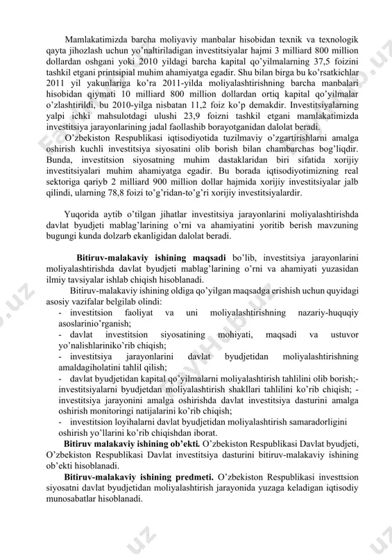 tirish tahlilini olib borish;- investitsiyalarni byudjetdan moliyalashtirish shakllari tahlilini ko’rib chiqish; - investitsiya jarayonini amalga oshirishda davlat investitsiya dasturini amalga oshirish monitoringi natijalarini ko’rib chiqish; · investitsion loyihalarni davlat byudjetidan moliyalashtirish samaradorligini oshirish yo’llarini ko’rib chiqishdan iborat. bitiruv malakaviy ishining ob’ekti. o’zbekiston respublikasi davlat byudjeti, o’zbekiston respublikasi davlat investitsiya dasturini bitiruv-malakaviy ishining ob’ekti hisoblanadi. bitiruv-malakaviy ishining predmeti. o’zbekiston respublikasi investtsion siyosatni davlat byudjetidan moliyalashtirish jarayonida yuzaga keladigan iqtisodiy munosabatlar hisoblanadi. bitiruv-malakaviy ishining tuzilishi va hajmi. bitiruv malakaviy ishi kirish, uchta bob, xulosalar hamda foydalanilgan adabiyotlar ro’yxatidan iborat. i bob. investitsion faoliyat va davlat investitsion siyosati tashkiliy-huquqiy va nazariy asoslari 1.1. investitsion faoliyat va uni moliyalashtirishning nazariy-huquqiy asoslari bugungi kunda rivojlangan investitsion faoliyatning yo’lga qo’yilishi hukumatimiz olib borayotgan oqilona investitsiya siyosatining natijalaridan biri ekanligini ta’kidlab o’tganidek, “iqtisodiyotni tarkibiy jihatdan qayta qurilish, eksport imkoniyatini kengaytirish sohasida belgilangan yo’nalishlar kuchli investitsiya siyosatini o’tkazish bilangina ro’yobga chiqadi”. shu bilan birga, prezidentimiz i.a.karimov: “o’tgan yili …