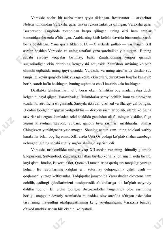 hi edi. varaxsha tushkunlikka tushgan vaqt xii asrdan voxaning shimoliy g’arbida shopurkom, sultonobod, zandana, kanallari buylab xo’jalik jonlanishi sodir bo’lib, kuyi qismi jondor, buxoro, olot, qorako’l tumanlarida qattiq suv tanqisligi yuzaga kelgan. bu rayonlarning xalqlari erni sutormay dehqonchilik qilish usuli — qoqlamani yuzaga keltirganlar. tadqiqotlar jarayonida varaxshadan olovxona ham ochilib, qadimgi ajdodlarimizni otashparaslik e’tikodlariga oid ko’plab ashyoviy dalillar topildi. bu erdan topilgan buxorxudotlar tangalarida olov rasmining borligi, mapgxur devoriy rasmlarida muqaddas olov atrofida o’tirgan aslzodalar tasvirining mavjudligi otashparastlikning keng yoyilganligini, varaxsha bunday e’tikod markazlaridan biri ekanini ko’rsatadi. chiqqan dafinalarda bu erda xam marxumlarning suyagini go’shtdan tozalab, suyak ostodonlarda dafn qilingan. viii asr boshlarida samarqandda arab lashkarboshisi nasr ibn sayyor ishtirokida buxorxudot tugshodani uldiradilar va uning xizmatchilari marxum suyaklarini gushtdan tozalab, buxoroga olib ketganlar. bu e’tikod butun urta osiyoda bo’lgan edi. antik shaharlaridan biri bo’lgan varaxsha o’zining devoriy rasmlari bilan mashhurdir. afrosiyob, panjikent devoriy rasmlari qanchalik ahamiyatli bo’lsa, varaxsha suratlarining ahamiyati …