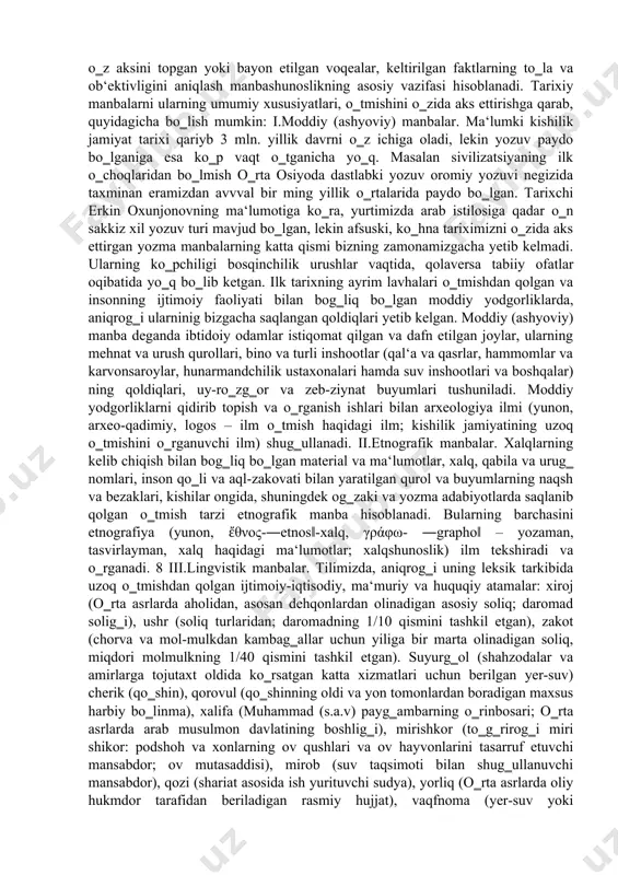 saqlanib qolingan (qo‗lyozma asarlar hamda odamlarning turish-turmushi) urf-odat va an‘analar kiradi. xullas, tabiat va jamiyatning kechmishi bilan bog‗liq bo‗lgan har bir narsa tarixiy manba bo‗lishi mumkin, tabiat va jamiyat esa bir-biri bilan bog‗liqdir. tarixiy manbalar inson ijtimoiy faoliyati natijasida paydo bo‗lganligi sababli, ijtimoiy hayotning hamma tomonlari va bo‗lib o‗tgan hodisalarni o‗zida aks ettiradi. shuning uchun ham qadimgi odamlarning turish-turmushi va ijtimoiy faoliyati qay tarzda kechganligini tarixiy manbasiz o‗rganib bo‗lmaydi. manbalar ustida ish olib borganda shuni ham eslatib o‗tish lozimki, har bir tarixiy davrning o‗ziga xos xususiyati bo‗lib, u avval hukmron tuzumning ijtimoiy- 7 siyosiy xususiyatlarini, ishlab chiqarish usullari, o‗sha davrda mavjud bo‗lgan moddiy madaniyat va yozuv texnikasining umumiy darajasi bilan ajralib turadi. shu bilan birga, ba‘zi bir davrlarda fan va madaniyat jamiyatning moddiy taraqqiyotidan birmuncha ilgarilab ketishi yoki orqada qolishi ham mumkin. manbashunoslikning vazifalariga kelsak, tarixiy manbalarni topish va ularni turkumlash, chuqur va atroflicha tadqiq etish, manbada o‗z aksini topgan …