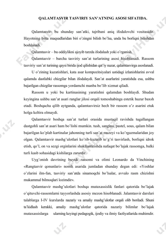zlarini ilm-fan, tasviriy san’atda sinamoqchi bo’lsalar, avvalo rasm chizishni mukammal bilmoqlari lozimdir». qalamtasvir mashg’ulotlari boshqa mutaxassislik fanlari qatorida bo’lajak o’qituvchi-rassomlarni tayyorlashda asosiy mezon hisoblanadi. јalamtasvir darslari talablarga i-iv kurslarda nazariy va amaliy mashg’ulotlar orqali olib boriladi. shuni ta’kidlash kerakki, amaliy mashg’ulotlar qatorida nazariy bilimlar bo’lajak mutaxassislarga ularning keyingi pedagogik, ijodiy va ilmiy faoliyatlarida muhimdir. borliqni realistik tasvirlash talabalarga nafaqat amaliy bilimlarni beribgina qolmay, balki ularning umumiy dunyoqarashlarini o’stirishda katta ahamiyatga ega. realistik tasvirlash san’ati, shuningdek yoshlarda borliqni haqqoniy obrazlarda ifoda etish mahoratlarini rivojlantiradi. rasm chizishni o’rganish talabalarga atrofdagi jismlarning hajmini haqqoniy tasvirlash bilan birga, ularning estetik didlarini ham o’stirishda katta ahamiyatga ega. rasm chizish asoslarini o’rganish, narsaning o’ziga qarab bosqichma-bosqich tarzda tasvirlash printsipida qurilgandir. tabiatga muhabbat va kuzatuvchanlik, buyumlarni to’g’ri tasvirlash kabi fazilatlar har bir tasviriy san’at bilan shug’ullanadigan talabalarga xos bo’lmog’i kerak. bo’lajak tasviriy san’at o’qituvchisining etuk malakaga ega bo’lishda nafaqat amaliy bilimlarni chuqur o’zlashtirgan bo’lishi, balki tasvirlash san’ati …