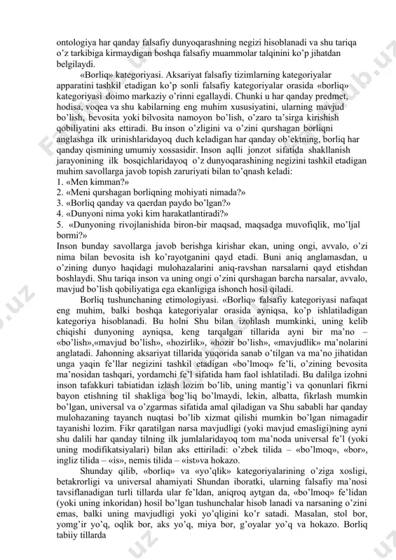 nglatmaydi. o’quv kurslarida asosiy falsafiy muammolarni o’rganish odatda ontologiyadan boshlanadi. ontologiya falsafiy bilimlarning alohida sohasi bo’lib, unda borliq va yo’qlik, mavjudlik va nomavjudlik muammolariga doir masalalarning keng doirasi o’rganiladi, shuningdek, mavjudlik sifatiga ega bo’lgan barcha narsalarning mohiyati aniqlanadi. «ontologiya» atamasi falsafada faqat xvii asrdan beri ishlatiladi, lekin u yunoncha o’zaklarga ega bo’lib («ontos» –«borliq», «logos» – «so’z», «ta’limot»), borliq haqidagi ta’limot degan ma’noni anglatadi.ontologiya falsafada alohida o’rin egallaydi. ikki yarim ming yillik faol falsafiy izlanishlar natijasida falsafiy bilim tizimida ontologiyadan tashqari falsafaning muhim falsafiy mazmun kasb etadigan gnoseologiya, aksiologiya, ijtimoiy falsafa, axloq, estetika, mantiq kabi tarkibiy qismlari paydo bo’ldi. lekin ularning barchasi zamirida ontologiya yotadi. o’z navbatida, ontologiya har qanday falsafiy dunyoqarashning negizi hisoblanadi va shu tariqa o’z tarkibiga kirmaydigan boshqa falsafiy muammolar talqinini ko’p jihatdan belgilaydi. «borliq» kategoriyasi. aksariyat falsafiy tizimlarning kategoriyalar apparatini tashkil etadigan ko’p sonli falsafiy kategoriyalar orasida «borliq» kategoriyasi doimo markaziy o’rinni egallaydi. chunki u har …