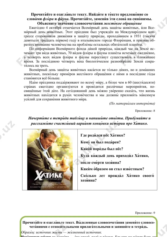 их, но и дома́шних живо́тных, поско́льку приме́ров жесто́кого обраще́ния с ни́ми в после́дние го́ды стано́вится всё бо́льше. иде́ю пра́здника подде́рживают по всему́ ми́ру, а бо́лее чем в 60 (шести́десяти) стра́нах ежего́дно организу́ются и прово́дятся разли́чные мероприя́тия, посвящённые э́той да́те. на сего́дняшний день мо́жно уве́ренно сказа́ть, что жизнь живо́тных нахо́дится в рука́х челове́чества и мы должны́ приложи́ть ма́ксимум уси́лий для сохране́ния живо́тного ми́ра. (по материа́лам интерне́та) приложение -8 начерти́те в тетра́ди табли́цу и напиши́те отве́ты. приду́майте и расскажи́те счастли́вый вариа́нт концо́вки исто́рии про ха́тико. где роди́лся пёс ха́тико? кому́ он был пода́рен? како́й поро́ды был пёс? куда́ ка́ждый день приходи́л ха́тико, по́сле сме́рти хозя́ина? каки́м о́бразом он стал изве́стным? ско́лько лет прожда́л ха́тико своего́ хозя́ина? ( прочита́йте и озагла́вьте текст. вы́деленные словосочета́ния замени́те словосо чета́ниями с относи́тельными прилага́тельными и запиши́те в тетра́дь . образе́ц : исто́чник жи́зни — жи́зненный исто́чник . исто́чники жи́зни на плане́те — э́то земля́, вода́ и во́здух …