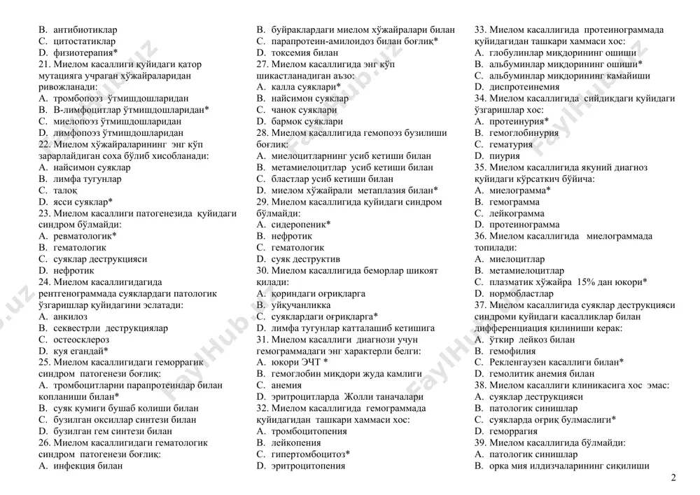 кари, хаммаси хос: a. семириб кетиш* b. анемия c. инфекция d. геморрагия 16. ўткир лейкозда геморрагик синдром кўриниши бўла олмайди: a. бурун қонаши b. о.и.т. дан қон кетиши c. қон-томир юлдузчалари* d. бачадондан қон кетиши 17. ўткир лейкоз диагнози қуйидаги текшириш усулига асосланиб қўйилади: a. миело-лейкограмма* b. протеинограмма c. коагулограмма d. рентгенограмма 18. ўткир лейкоз гемограммасига хос: a. бластоз* b. нейтрофилез c. эозинофил-базофил ассоциация d. гиперретикулоцитоз 19. ўткир лейкозда гипоапластик анемиядан фаркли гемограммада аниқланади: a. бласт хўжайралари* b. лимфоцитлар c. лейкопения d. тромбоцитопения 20. ўткир лейкозни даволашда қўлланилмайди: a. эритроцитар масса b. антибиотиклар c. цитостатиклар d. физиотерапия* 21. миелом касаллиги қуйидаги қатор мутацияга учраган хўжайраларидан ривожланади: a. тромбопоэз ўтмишдошларидан b. в-лимфоцитлар ўтмишдошларидан* c. миелопоэз ўтмишдошларидан d. лимфопоэз ўтмишдошларидан 22. миелом хўжайраларининг энг кўп зарарлайдиган соха бўлиб хисобланади: a. найсимон суяклар b. лимфа тугунлар c. талоқ d. ясси суяклар* 23. миелом касаллиги патогенезида қуйидаги синдром бўлмайди: a. ревматологик* b. гематологик c. …