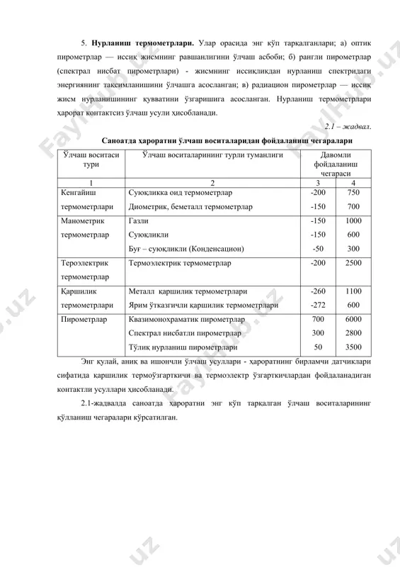 га асосланган. 2. манометрик термометрлар. бу асбоблар моддалар ҳажми ўзгармас бўлганда ҳарорат ўзгариши билан босимнинг ўзгаришига асосланган; 3. ҳарорат таъсирида ўзгарган термоэлектр юритувчи кучнинг ўзгаришига асосланан термоэлектр термометрлар. 4. ўтказгич ва ярим ўтказгичларнинг ҳарорати ўзгариши сабабли электр қаршиликнинг ўзгаришига асосланган қаршилик термометрлари. 5. нурланиш термометрлари. улар орасида энг кўп тарқалганлари; а) оптик пирометрлар — иссиқ жисмнинг равшанлигини ўлчаш асбоби; б) рангли пирометрлар (спектрал нисбат пирометрлари) - жисмнинг иссиқликдан нурланиш спектридаги энергиянинг тақсимланишини ўлчашга асосланган; в) радиацион пирометрлар — иссиқ жисм нурланишининг қувватини ўзгаришига асосланган. нурланиш термометрлари ҳарорат контактсиз ўлчаш усули ҳисобланади. 2.1 – жадвал. саноатда ҳароратни ўлчаш воситаларидан фойдаланиш чегаралари ўлчаш воситаси тури ўлчаш воситаларининг турли туманлиги давомли фойдаланиш чегараси 1 2 3 4 кенгайиш термометрлари суюқликка оид термометрлар диометрик, беметалл термометрлар -200 -150 750 700 манометрик термометрлар газли суюқликли буғ – суюқликли (конденсацион) -150 -150 -50 1000 600 300 тероэлектрик термометрлар термоэлектрик термометрлар -200 2500 қаршилик термометрлари металл қаршилик …