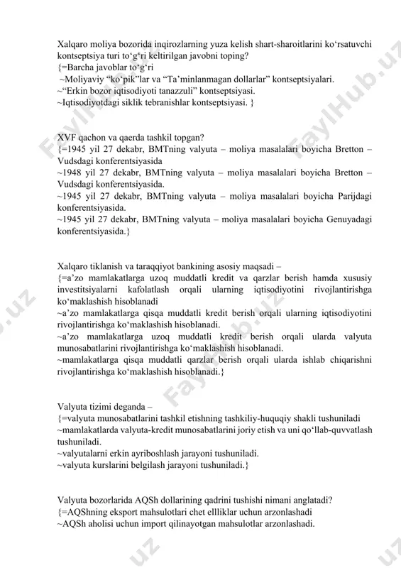 ” kontseptsiyasi. ~iqtisodiyotdagi siklik tebranishlar kontseptsiyasi. } xvf qachon va qaerda tashkil topgan? {=1945 yil 27 dekabr, bmtning valyuta – moliya masalalari boyicha bretton – vudsdagi konferentsiyasida ~1948 yil 27 dekabr, bmtning valyuta – moliya masalalari boyicha bretton – vudsdagi konferentsiyasida. ~1945 yil 27 dekabr, bmtning valyuta – moliya masalalari boyicha parijdagi konferentsiyasida. ~1945 yil 27 dekabr, bmtning valyuta – moliya masalalari boyicha genuyadagi konferentsiyasida.} xalqaro tiklanish va taraqqiyot bankining asosiy maqsadi – {=a’zo mamlakatlarga uzoq muddatli kredit va qarzlar berish hamda xususiy investitsiyalarni kafolatlash orqali ularning iqtisodiyotini rivojlantirishga ko‘maklashish hisoblanadi ~a’zo mamlakatlarga qisqa muddatli kredit berish orqali ularning iqtisodiyotini rivojlantirishga ko‘maklashish hisoblanadi. ~a’zo mamlakatlarga uzoq muddatli kredit berish orqali ularda valyuta munosabatlarini rivojlantirishga ko‘maklashish hisoblanadi. ~mamlakatlarga qisqa muddatli qarzlar berish orqali ularda ishlab chiqarishni rivojlantirishga ko‘maklashish hisoblanadi.} valyuta tizimi deganda – {=valyuta munosabatlarini tashkil etishning tashkiliy-huquqiy shakli tushuniladi ~mamlakatlarda valyuta-kredit munosabatlarini joriy etish va uni qo‘llab-quvvatlash tushuniladi. ~valyutalarni erkin …