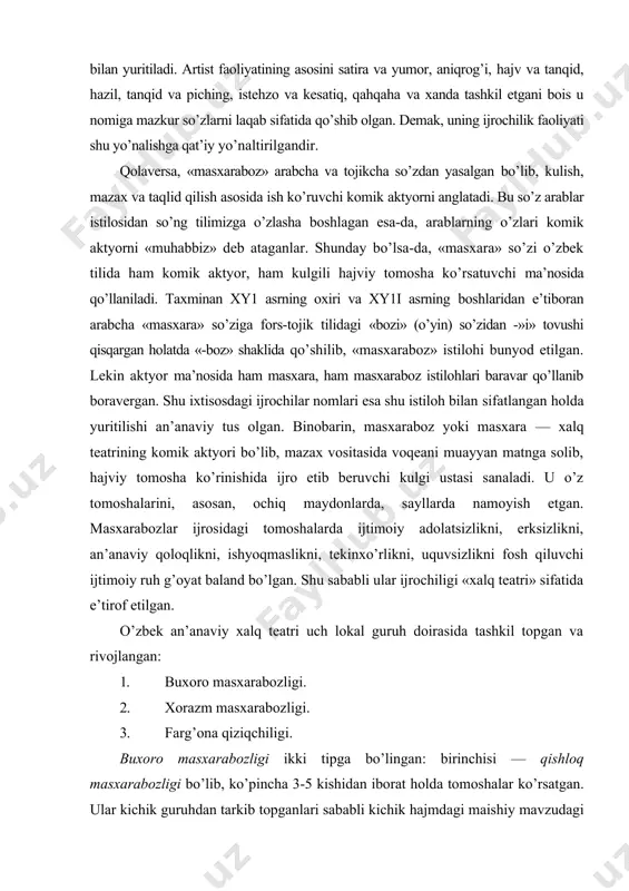 yori bo’lib, mazax vositasida voqeani muayyan matnga solib, hajviy tomosha ko’rinishida ijro etib beruvchi kulgi ustasi sanaladi. u o’z tomoshalarini, asosan, ochiq maydonlarda, sayllarda namoyish etgan. masxarabozlar ijrosidagi tomoshalarda ijtimoiy adolatsizlikni, erksizlikni, an’anaviy qoloqlikni, ishyoqmaslikni, tekinxo’rlikni, uquvsizlikni fosh qiluvchi ijtimoiy ruh g’oyat baland bo’lgan. shu sababli ular ijrochiligi «xalq teatri» sifatida e’tirof etilgan. o’zbek an’anaviy xalq teatri uch lokal guruh doirasida tashkil topgan va rivojlangan: 1. buxoro masxarabozligi. 2. xorazm masxarabozligi. 3. farg’ona qiziqchiligi. buxoro masxarabozligi ikki tipga bo’lingan: birinchisi — qishloq masxarabozligi bo’lib, ko’pincha 3-5 kishidan iborat holda tomoshalar ko’rsatgan. ular kichik guruhdan tarkib topganlari sababli kichik hajmdagi maishiy mavzudagi tomoshalarni ko’rsatishda so’zga emas, asosan, harakatga va mimikaga zo’r berib ijro etishgan. shahar masxarabozligiua ham, asosan, mehmonxonalarda kichik hajmli maishiy komediyalar o’ynalgan bo’lsa-da, sayllarda, katta to’ylarda yirikroq tomoshalarni namoyish etishgan. shahar masxarabozligida, ayniqsa, buxorolik to’la masxara (1842-1916) to’pi ajralib turgan. u, xususan, salbiy personajlarga ijtimoiy tavsiflar berib, ularni fosh …