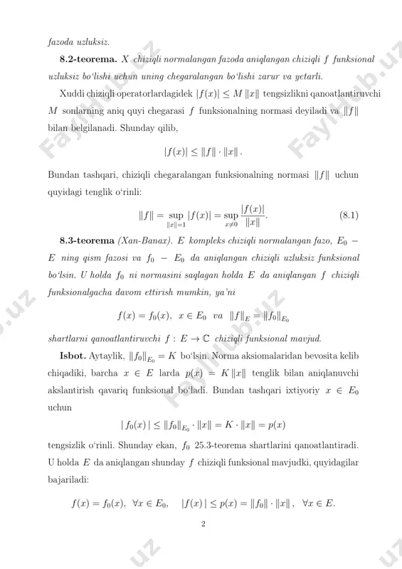deyiladi va ‖f‖ bilan belgilanadi. shunday qilib, |f(x)| ≤ ‖f‖ · ‖x‖ . bundan tashqari, chiziqli chegaralangan funksionalning normasi ‖f‖ uchun quyidagi tenglik o‘rinli: ‖f‖ = sup ‖x‖=1 |f(x)| = sup x 6=0 |f(x)| ‖x‖ . (8.1) 8.3-teorema (xan-banax). e kompleks chiziqli normalangan fazo, e0 − e ning qism fazosi va f0 − e0 da aniqlangan chiziqli uzluksiz funksional bo‘lsin. u holda f0 ni normasini saqlagan holda e da aniqlangan f chiziqli funksionalgacha davom ettirish mumkin, ya’ni f(x) = f0(x), x ∈ e0 va ‖f‖e = ‖f0‖e0 shartlarni qanoatlantiruvchi f : e → c chiziqli funksional mavjud. isbot. aytaylik, ‖f0‖e0 = k bo‘lsin. norma aksiomalaridan bevosita kelib chiqadiki, barcha x ∈ e larda p(x) = k ‖x‖ tenglik bilan aniqlanuvchi akslantirish qavariq funksional bo‘ladi. bundan tashqari ixtiyoriy x ∈ e0 uchun | f0(x) | ≤ ‖f0‖e0 · ‖x‖ = k · ‖x‖ = p(x) tengsizlik o‘rinli. shunday ekan, f0 25.3-teorema …