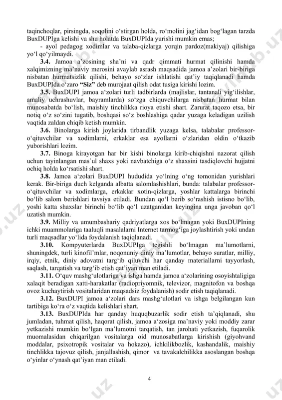 kelishi, ularning odamlar diqqatini tortadigan, xususan tanani shaffof ko‘rsatib turadigan, yelka, ko‘krak va qorin, tizzadan yuqori qismlari ochiq qoladigan hamda haddan ziyod tor kiyimda, shuningdek, naushniklar, metall zanjirlar va boshqa taqinchoqlar, pirsingda, soqolini o‘stirgan holda, ro‘molini jag‘idan bog‘lagan tarzda buxdupiga kelishi va shu holatda buxdupida yurishi mumkin emas; - ayol pedagog xodimlar va talaba-qizlarga yorqin pardoz(makiyaj) qilishiga yo‘l qo‘yilmaydi. 3.4. jamoa a’zosining sha’ni va qadr qimmati hurmat qilinishi hamda xalqimizning ma’naviy merosini avaylab asrash maqsadida jamoa a’zolari bir-biriga nisbatan hurmatsizlik qilishi, behayo so‘zlar ishlatishi qat’iy taqiqlanadi hamda buxdupida o‘zaro “siz” deb murojaat qilish odat tusiga kirishi lozim. 3.5. buxdupi jamoa a‘zolari turli tadbirlarda (majlislar, tantanali yig‘ilishlar, amaliy uchrashuvlar, bayramlarda) so‘zga chiquvchilarga nisbatan hurmat bilan munosabatda bo‘lish, maishiy tinchlikka rioya etishi shart. zarurat taqozo etsa, bir notiq o‘z so‘zini tugatib, boshqasi so‘z boshlashiga qadar yuzaga keladigan uzilish vaqtida zaldan chiqib ketish mumkin. 3.6. binolarga kirish joylarida tirbandlik yuzaga kelsa, talabalar professor-o‘qituvchilar …