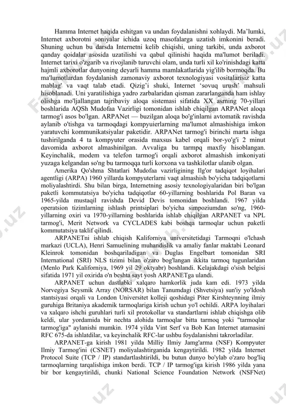 nishdagi katta hajmli axborotlar dunyoning deyarli hamma mamlakatlarida yig'ilib bormoqda. bu ma'lumotlardan foydalanish zamonaviy axborot texnologiyasi vositalarisiz katta mablag' va vaqt talab etadi. qizig’i shuki, internet ‘sovuq urush’ mahsuli hisoblanadi. uni yaratilishiga yadro zarbalaridan qisman zararlanganda ham ishlay olishga mo'ljallangan tajribaviy aloqa sistemasi sifatida xx asrning 70-yillari boshlarida aqsh mudofaa vazirligi tomonidan ishlab chiqilgan arpanet aloqa tarmog'i asos bo'lgan. arpanet — buzilgan aloqa bo'g'inlarni avtomatik ravishda aylanib o'tishga va tarmoqdagi kompyuierlarning ma'lumot almashishiga imkon yaratuvchi kommunikatsiyalar paketidir. arpanet tarmog'i birinchi marta ishga tushirilganda 4 ta kompyuter orasida maxsus kabel orqali bor-yo'g'i 2 minut davomida axborot almashinilgan. avvaliga bu tarmpq maxfiy hisoblangan. keyinchalik, modem va telefon tarmog'i orqali axborot almashish imkoniyati yuzaga kelgandan so'ng bu tarmoqqa turli korxona va tashkilotlar ulanib olgan. amerika qo'shma shtatlari mudofaa vazirligining ilg'or tadqiqot loyihalari agentligi (arpa) 1960 yillarda kompyuterlarni vaqt almashish bo'yicha tadqiqotlarni moliyalashtirdi. shu bilan birga, internetning asosiy texnologiyalaridan biri bo'lgan paketli kommutatsiya bo'yicha …