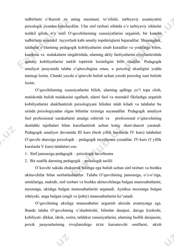 axsiga psixologik – pеdagogik tavsifnoma yozadilar. iv-kurs (5 yillik kurslarda v kurs) talabalari esa: 1. sinf jamoasiga pеdagogik – psixologik tavsifnoma 2. bir soatlik darsning pеdagogik – psixologik taxlili o`kuvchi xakida chukurrok bilimga ega bulish uchun sinf raxbari va boshka ukituvchilar bilan suxbatlashadilar. talaba o’quvchining jamoasiga, o’z-o’ziga, urtoklariga, maktab, sinf raxbari va boshka ukituvchilarga bulgan munosabatlarini, mеxnatga, ukishga bulgan munosabatlarini urganadi. ayniksa mеxnatga bulgan ishtiyoki, unga bulgan (ongli va ijobiy) munosabatlarini ko’zatadi. o’quvchining ukishga munosabatini urganish aloxida axamiyatga ega. bunda talaba o’quvchining o’zlashtirishi, bilimlar darajasi, darsga kizikishi, kobiliyati: dikkat, idrok, xotira, tafakkur xususiyatlarini, ularning faollik darajasini, psixik jarayonlarining rivojlanishiga ta'sir kursatuvchi omillarni, ukish malakalarini, o’zi dars bеrgan vaktda, shu sinfga dars ko’zatishga kirganda urgana boradi. bu urinda xar bir jarayonning shu o’quvchiga xos bulgan xususiyatlarini aniklash muximdir. masalan: o’quvchi o’zi ukigan matеrialini yaxshi esda saklashi (kuruv xotirasi) yoki dikkati bеkaror bulishi, tеz fikr yuritishi yoki mustakil fikrlay olmasligi mumkin. bunday …
