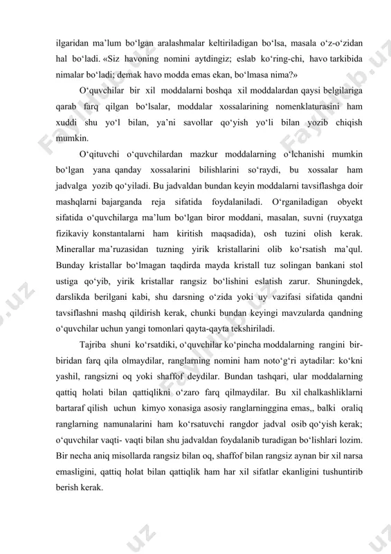 ko‘kni yashil, rangsizni oq yoki shaffof deydilar. bundan tashqari, ular moddalarning qattiq holati bilan qattiqlikni o‘zaro farq qilmaydilar. bu xil chalkashliklarni bartaraf qilish uchun kimyo xonasiga asosiy ranglarninggina emas,, balki oraliq ranglarning namunalarini ham ko‘rsatuvchi rangdor jadval osib qo‘yish kerak; o‘quvchilar vaqti- vaqti bilan shu jadvaldan foydalanib turadigan bo‘lishlari lozim. bir necha aniq misollarda rangsiz bilan oq, shaffof bilan rangsiz aynan bir xil narsa emasligini, qattiq holat bilan qattiqlik ham har xil sifatlar ekanligini tushuntirib berish kerak. moddalarning xossalarini tavsiflash ularning xossalarini bilish nima uchun zarur degan masalani ham bir yo‘la oydinlashtirishga imkon beradi. bunday mashqlar kimyo materiali asosida kuzatish, kuzatilgan narsalarni taqqoslash, ulardagi o‘xshashlik va farqni topish malakasini rivojlantirishga birinchi hissa bo‘lib qo‘shiladi, taqqoslash esa narsalarni induksiya orqali bilib olishning dastlabki bosqichi hisoblanadi. bunday mashqlar narsalardagi eng muhim xossalarni ajrata bilish va o‘rganilishi jihatidan u qadar ahamiyatli bo‘lmagan xossalardan diqqatni chetga tortish ( abstraktlash) malakasini hosil qiladi. o‘quvchilarning namoyish …