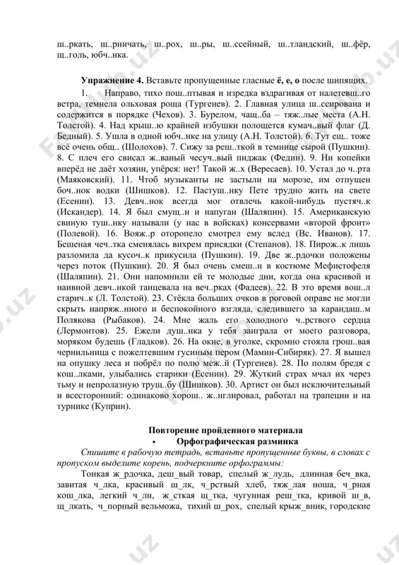 вый, под вожж..й, подж..г дома, пощ..чина, прож..г пиджак, прож..рливый, пч..лка, пш..нник, пятач..к, пять кош..к, размеж..ванный, раскорч..вка, расч..ска, ретуш..р, реч..нька, реч..нка, реш..тка, рж..т, с дач..й, с каланч..й, с левш..й, с лихач..м, с малыш..м, с мираж..м, с нош..й, с продаж..й, с тягач..м, саж..нки, саранч..вый, свеж.. на улице, сгущ..нка, сгущ..нное молоко, смущ..нность, сокращ..нный, стаж..р, старуш..нка, стиш..к, сторож..вой, стосвеч..вая лампа, сургуч..м, суч..к, теч..т, торж..к, трещ..тка, трещ..точный, трущ..ба, трущ..бный, туш..ное мясо, свиная туш..нка, тысч..нка, удруч..н, уч..т, часоч..к, чащ..ба, ч..лка, ч..лн, ч..рный, ч..рствый, ч..рт, ч..рточка, ч..ч..тка, ч..канье, ч..порный, ш..лк, ш..пот, ш..винизм, ш..к, ш..колад, ш..мпол, ш..ркать, ш..рничать, ш..рох, ш..ры, ш..ссейный, ш..тландский, ш..фёр, щ..голь, юбч..нка. упражнение 4. вставьте пропущенные гласные ё, е, о после шипящих. 1. направо, тихо пош..птывая и изредка вздрагивая от налетевш..го ветра, темнела ольховая роща (тургенев). 2. главная улица ш..ссирована и содержится в порядке (чехов). 3. бурелом, чащ..ба – тяж..лые места (а.н. толстой). 4. над крыш..ю крайней избушки полощется кумач..вый флаг (д. бедный). 5. ушла …