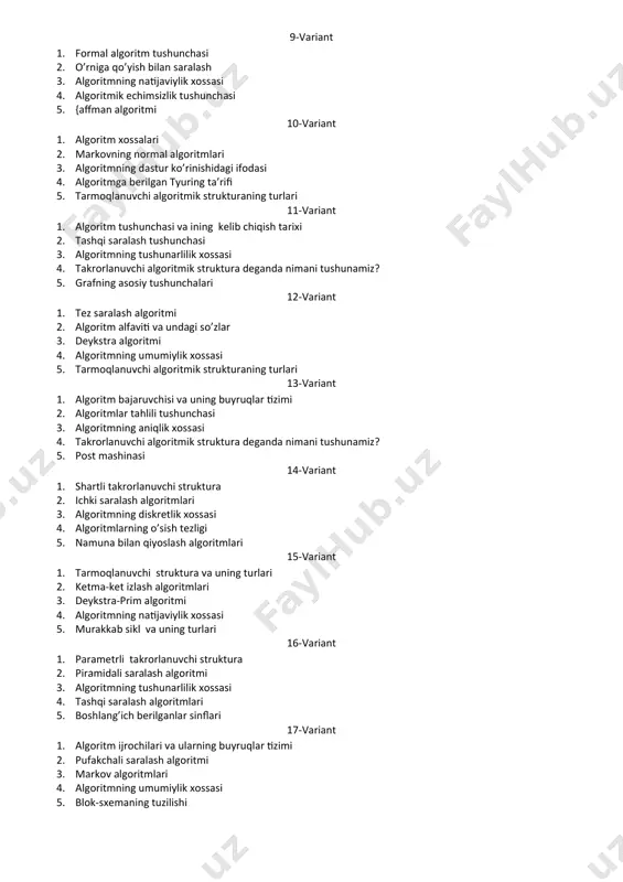h tushunchаsi 3. algoritmning tushunarlilik xossasi 4. takrorlanuvchi algoritmik struktura deganda nimani tushunamiz? 5. grafning asosiy tushunchalari 12-variant 1. tez saralash algoritmi 2. аlgоritm аlfаviti vа undаgi so’zlаr 3. deykstra algoritmi 4. algoritmning umumiylik xossasi 5. tarmoqlanuvchi algoritmik strukturaning turlari 13-variant 1. algoritm bajaruvchisi va uning buyruqlar tizimi 2. algoritmlar tahlili tushunchasi 3. algoritmning aniqlik xossasi 4. takrorlanuvchi algoritmik struktura deganda nimani tushunamiz? 5. pоst mаshinаsi 14-variant 1. shartli takrorlanuvchi struktura 2. ichki sаrаlаsh algoritmlari 3. algoritmning diskretlik xossasi 4. algoritmlarning o’sish tezligi 5. namuna bilan qiyoslash algoritmlari 15-variant 1. tarmoqlanuvchi struktura va uning turlari 2. ketma-ket izlash algoritmlari 3. deykstra-prim algoritmi 4. algoritmning natijaviylik xossasi 5. murakkab sikl va uning turlari 16-variant 1. parametrli takrorlanuvchi struktura 2. pirаmidаli sаrаlаsh аlgоritmi 3. algoritmning tushunarlilik xossasi 4. tashqi saralash algoritmlari 5. boshlang’ich berilganlar sinflari 17-variant 1. algoritm ijrochilari va ularning buyruqlar tizimi 2. pufakchali saralash algoritmi 3. mаrkоv аlgоritmlаri 4. algoritmning …