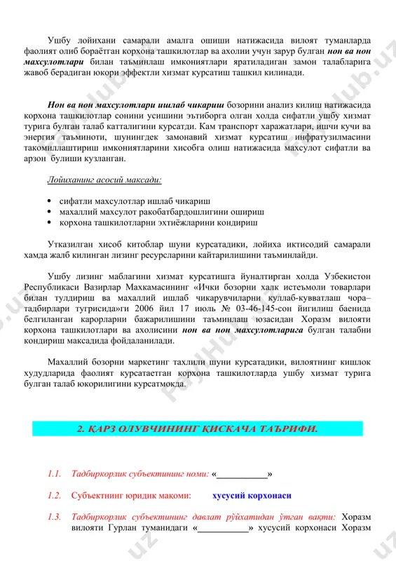 увчиларни куллаб-кувватлаш чора–тадбирлари тугрисида»ги 2006 йил 17 июль № 03-46-145-сон йигилиш баенида белгиланган карорларни бажарилишини таъминлаш юзасидан хоразм вилояти корхона ташкилотлари ва ахолисини нон ва нон махсулотларига булган талабни кондириш максадида фойдаланилади. махаллий бозорни маркетинг тахлили шуни курсатадики, вилоятнинг кишлок худудларида фаолият курсатаетган корхона ташкилотларда ушбу хизмат турига булган талаб юкорилигини курсатмокда. 2. қарз олувчининг қискача таърифи. 1.1. тадбиркорлик субъектининг номи: «___________» 1.2. субъектнинг юридик мақоми: хусусий корхонаси 1.3. тадбиркорлик субъектининг давлат рўйхатидан ўтган вақти: хоразм вилояти гурлан туманидаги «___________» хусусий корхонаси хоразм вилояти гурлан туман хокимининг 20__ йил ___ № ___ – сонли қарори билан рўйхатдан ўтказилган. 1.4. корхона ўзининг тасдиқланган низоми асосида қуйидаги фаолият турларини амалга оширади: · нон ва нон махсулотлари ишлаб чикариш ва сотиш; · кандолат махсулотлари ишлаб чикариш ва сотиш; · тикувчилик фаолияти; · компьютер ва оргтехникаларни таъмирлаш, олиб келиш ва сотиш, пуллик хизматлар курсатиш; · чакана савдо фаолияти билан шугулланиш; · макарон махсулотлари ишлаб …