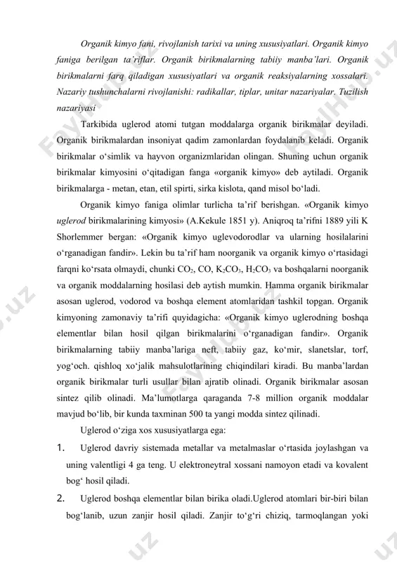 rikmalar asosan sintez qilib olinadi. ma’lumotlarga qaraganda 7-8 million organik moddalar mavjud bo‘lib, bir kunda taxminan 500 ta yangi modda sintez qilinadi. uglerod o‘ziga xos xususiyatlarga ega: 1. uglerod davriy sistemada metallar va metalmaslar o‘rtasida joylashgan va uning valentligi 4 ga teng. u elektroneytral xossani namoyon etadi va kovalent bog‘ hosil qiladi. 2. uglerod boshqa elementlar bilan birika oladi.uglerod atomlari bir-biri bilan bog‘lanib, uzun zanjir hosil qiladi. zanjir to‘g‘ri chiziq, tarmoqlangan yoki halqa ko‘rinishida bo‘ladi. uglerod atomlari orasidagi bog‘lar-oddiy, qo‘sh va uch bog‘ bo‘ladi. uglerod-uglerod bog‘i mustahkam bo‘lib, kimyoviy reaksiyalarda kamdan-kam hollarda o‘zgaradi. reaksiyalarda uglerod skeleti molekuladan molekulaga o‘zgarmasdan o‘tadi. bunday atomlar guruhiga radikallar deb ataladi. m-n: ch3- metil, ch3ch2- etil, s4n9-butil radikallari. 3. organik reaksiyalar radikallar bilan bog‘langan va reaksiyaga kirish qobiliyati yuqori bo‘lgan funksional guruhlar hisobiga boradi. hozir yuzga yaqin funksional guruhlar mavjud. m-n: (с=o, -cho, -сoon, -oн, -nh2, -x va h-zo. organik kimyoni alohida fan qilib o‘qitishning …