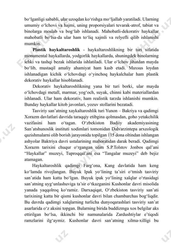 ezak vazifasini bajaradi. mahobatli-dekorativ haykallar kо‘cha va maydonlarni, bino va istirohat bog‘larini, fontanlarni bezatishda ishlatiladi. ular odam, hayvon, baliq, qush tasvirida aks ettiriladi. bunday haykallar yirik о‘lchovda bо‘lganligi sababli, ular uzoqdan kо‘rishga mо‘ljallab yaratiladi. ularning umumiy о‘lchovi va hajmi, uning proporsiyalari tevarak-atrof, tabiat va binolarga moslab va bog‘lab ishlanadi. mahobatli-dekorativ haykallar mahobatli bо‘lsa-da ular ham tо‘liq xajmli va relyefli qilib ishlanishi mumkin. plastik haykaltaroshlik - haykaltaroshlikning bir turi sifatida monumental haykallarda, yodgorlik haykallarda, shuningdek binolarning ichki va tashqi bezak ishlarida ishlatiladi. ular о‘lchov jihatdan mayda bо‘lib, mustaqil amaliy ahamiyat ham kasb etadi. maxsus loydan ishlanadigan kichik о‘lchovdagi о‘yinchoq haykalchalar ham plastik dekorativ haykallar hisoblanadi. dekorativ haykaltaroshlikning yana bir turi borki, ular mayda о‘lchovdagi metall, marmar, yog‘och, suyak, chinni kabi materiallardan ishlanadi. ular ham dekorativ, ham realistik tarzda ishlanishi mumkin. bunday haykallar kitob javonlari, yozuv stollarini bezatadi. tasviriy san’atning xaykaltaroshlik turi yunon – bakriya va qadimgi xorazm davlatlari davrida taraqqiy etibgina …