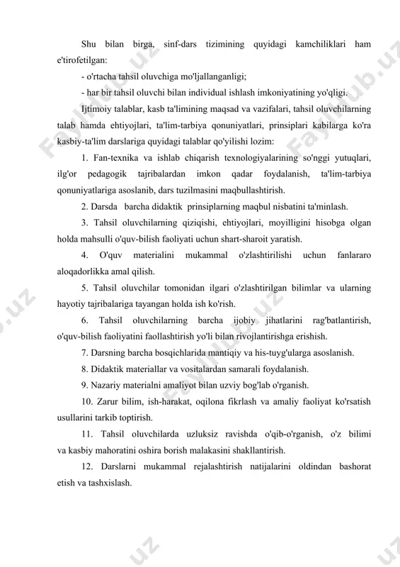 llantirish; j) tahsil oluvchilarning turli o'quv-bilish faoliyatlarini uyg'un​lashtirish; z) ta'lim jarayoni ishtirokchilari orasida tezkor-teskari aloqani ta'minlash, ta'sirchan boshqaruv mexanizmini ishlatish; e) darsni ilmiy-uslubiy asosda tashkil etish. darsga qo'yiladigan tarbiyaviy talablar quyidagilarni ko'rsatish mumkin: - o'quv materialining tarbiyaviy imkoniyatlarini aniqlab, ulardan oqilona foydalanish: - ta'lirn mazmuni va maqsadlaridan kelib chiqadigan tarbiyaviy vazifalarni qo'yish; - tahsil oluvchilarni umuminsoniy qadriyatlar asosida tarbiyalash; - tahsil oluvchilarga nisbatan munosabatda bo'lish; rivojlantiruvchi talablar; - tahsil oluvchilarda o'qib-o'rganishga bo'lgan ijobiy rag'batni shakllantirish va rivojlantirish; - tahsil oluvchilarning rahiy xususiyatlari va rivojlanganlik darajasini o'rganish va hisobga olish; - o'quv mashg'ulotlarini ilgarilab borish darajasida o'tkazish; - tahsil oluvchilarni aqliy, emotsional va ijtimoiy rivojlanishlarini oldindan bashorat etish va bo'ladigan o'zgarishlarga mos ravishda tezkor o'zgartirishlar kiritish; bundan tashqari kasb ta'limi metodikasida tashkiliy, psixologik, boshqaruvchilik, maqbul muloqot o'rnatish, hamkorlik qilish, sanitariya-gigiyena, etika va shu kabi talablar ham hisobga olinadi.