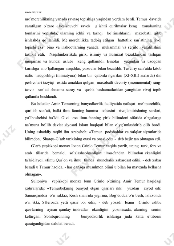 ar beradi u temur haqida, - har qanaqa musulmon olimi u bilan bu mavzuda bellasha olmagan». sultoniya yepiskopi monax ionn grinlo o`zining amir temur haqidagi xotiralarida: «temurbekning bunyod etgan qasrlari ikki yuzdan ziyod edi: samarqandda o`n sakkiz, kesh shahrida yigirma, bog`dodda o`n besh, isfaxonda o`n ikki, sherozda yetti qasri bor edi», - deb yozadi. ioann grinlo ushbu qasrlarning aynan qanday imoratlar ekanligini yozmasada, ularning sonini keltirgani sohibqironning bunyodkorlik ishlariga juda katta e`tiborni qaratganligidan dalolat beradi. ayniqsa uning o`zga yurtlarda bunyod etgan bino va inshootlari temur ma`naviyatidagi yangi qirralarni ochib berishga hizmat qiladi. o`nlab shaharlar va bog`-saroylar, masjidu-madrasalar, savdo va tijorat inshootlari, kasalxonalaru langarxonalar, xonakohlar, hammomlar, ko`priklar, kanallaru bo`g`onlar buyuk ipak yuli bo`ylab bino etilgan son-sanoqsiz rabotu-karvonsaroylar, sardobalar amir temur bunyodkorlik faoliyatining ko`p qirralari va rang-barangligidan dalolat beradi. bir so`z bilan aytganda amir temur davrida turkiston va xurosonda amalga oshirilgan keng bunyodkorlik ishlarida o`ziga xos «temur uslubi» yaratilgan edi. keyinchalik temuriylar …