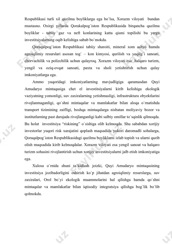 a ega bo`lsa, xorazm viloyati bundan mustasno. oxirgi yillarda qorakalpog`iston respublikasida birqancha qazilma boyliklar - tabiiy gaz va neft konlarining katta qismi topilishi bu yerga investitsiyalarning oqib kelishiga sabab bo`mokda. qoraqalpog`iston respublikasi tabiiy sharoiti, mineral xom ashyo hamda agroiqlimiy resurslari asosan tog` – kon kimyosi, qurilish va yoqilg`i sanoati, chorvachilik va polizchilik uchun qulayroq. xorazm viloyati esa halqaro turizm, yengil va oziq-ovqat sanoati, paxta va sholi yetishtirish uchun qulay imkoniyatlarga ega. ammo yuqoridagi imkoniyatlarning mavjudligiga qaramasdan quyi amudaryo mintaqasiga chet el investitsiyalarni kirib kelishiga ekologik vaziyatning yomonligi, suv zaxiralarning yetishmasligi, infrastruktura obyektlarini rivojlanmaganligi, qo`shni mintaqalar va mamlakatlar bilan aloqa o`rnatishda transport tizimining zaifligi, boshqa mintaqalarga nisbatan moliyaviy bozor va institutlarning past darajada rivojlanganligi kabi salbiy omillar to`sqinlik qilmoqda. bu holat investitsiya “riskining” o`sishiga olib kelmoqda. shu sababdan xorijiy investorlar yuqori risk xarajatini qoplash maqsadida yukori daromadli sohalarga, qoraqalpog`iston respublikasidagi qazilma boyliklarni izlab topish va ularni qazib olish maqsadida kirib kelmoqdalar. …