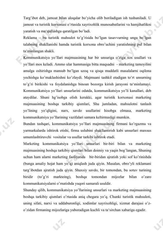 r (to’g’ri markteing), boshqa tomondan mijozlar bilan o’zaro kommunikatsiyalarni o’rnatishda yuqori samarali usuldir. shunday qilib, kommunikatsiya yo’llarining unsurlari va marketing majmuasining boshqa tarkibiy qismlari o’rtasida aniq chegara yo’q. chunki turistik mahsuloti, uning sifati, narxi va uddaburonligi, xodimlar xayrixohligi, xizmat darajasi o’z-o’zidan firmaning mijozlariga yuboradigan kuchli va ta‘sirchan xabariga egadir. bundan kelib chiqadiki, marketing majmuasining barcha unsurlari kommunikatsiya yo’llarida katta rol o’ynaydi. markteting kommunikatsiya yo’llar majmuasi esa maxsus vosita va usullarini birlashtirib, maqsadli auditoriyalar (oluvchilar) bilan o’zaro munosabatlarni shakllantirish bilan bog’liq bo’lgan bosh vazifani bajaradi. turistik korxonalar, masalan, savdo tashkilotlaridan farqlangan holda, aloqa yo’llarining majmuasini tashkillashtirishda bir jiddiy muammoga duch keladilar. uning mazmuni shundaki, ular bilan taklif etiladigan xizmatlar moddiybuyumlashgan shaklga ega emaslar, demak iste‘molchilar ularni qura olmaydi. shuning uchun ham mijoz oladigan xizmat va foydaliklar to’g’risida aniq ma‘lumot olishi juda muhimdir. kommunikatsiya yo’llarining majmuasini turistik korxonada rejalashtirish va amalga oshirish quyidagilarni ko’zda tutadi: 1) kommunikatsiya yo’llari strategiyasini ishlab chiqish; 2) …