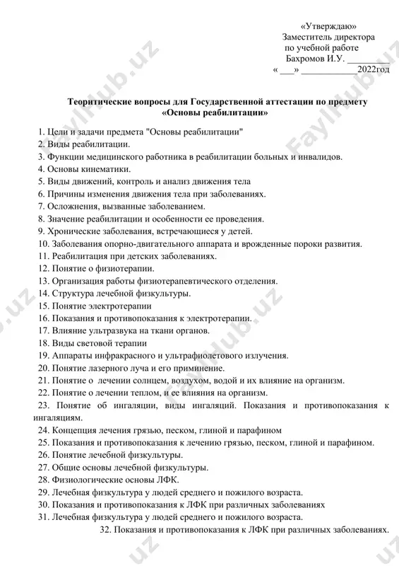 ______ « ___» ____________2022год теоритические вопросы для государственной аттестации по предмету «основы реабилитации» 1. цели и задачи предмета "основы реабилитации" 2. виды реабилитации. 3. функции медицинского работника в реабилитации больных и инвалидов. 4. основы кинематики. 5. виды движений, контроль и анализ движения тела 6. причины изменения движения тела при заболеваниях. 7. осложнения, вызванные заболеванием. 8. значение реабилитации и особенности ее проведения. 9. хронические заболевания, встречающиеся у детей. 10. заболевания опорно-двигательного аппарата и врожденные пороки развития. 11. реабилитация при детских заболеваниях. 12. понятие о физиотерапии. 13. организация работы физиотерапевтического отделения. 14. структура лечебной физкультуры. 15. понятие электротерапии 16. показания и противопоказания к электротерапии. 17. влияние ультразвука на ткани органов. 18. виды световой терапии 19. аппараты инфракрасного и ультрафиолетового излучения. 20. понятие лазерного луча и его приминение. 21. понятие о лечении солнцем, воздухом, водой и их влияние на организм. 22. понятие о лечении теплом, и ее влияния на организм. 23. понятие об …
