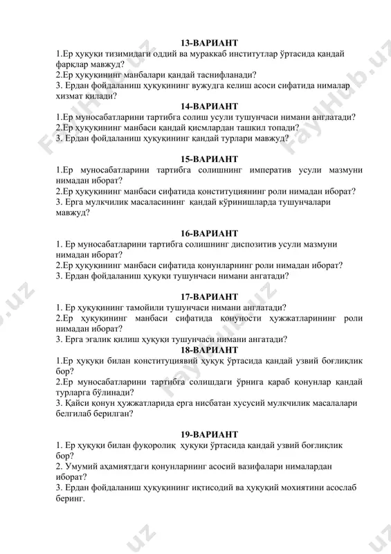 рининг роли нимадан иборат? 3. ерга эгалик қилиш ҳуқуқи тушунчаси нимани ангатади? 18-вариант 1.ер ҳуқуқи билан конституциявий ҳуқуқ ўртасида қандай узвий боғлиқлик бор? 2.ер муносабатларини тартибга солишдаги ўрнига қараб қонунлар қандай турларга бўлинади? 3. қайси қонун ҳужжатларида ерга нисбатан хусусий мулкчилик масалалари белгилаб берилган? 19-вариант 1. ер ҳуқуқи билан фуқоролиқ ҳуқуқи ўртасида қандай узвий боғлиқлик бор? 2. умумий аҳамиятдаги қонунларнинг асосий вазифалари нималардан иборат? 3. ердан фойдаланиш ҳуқуқининг иқтисодий ва ҳуқуқий мохиятини асослаб беринг. 20-вариант 1. ер ҳуқуқи билан экология ҳуқуқи ўртасида қандай узвий боғлиқлик бор? 2. махсус аҳамиятдаги қонунларнинг асосий вазифалари нималардан иборат? 3 . мулк ҳуқуқи тушунчасига таъриф беринг. 21-вариант 1.ер ҳуқуқида меъёр тушунчаси нимани англатади? 2. муҳофаза аҳамиятидаги қонунларнинг асосий вазифалари нималардан иборат? 3. ердан фойдаланиш ҳуқуқининг объекти сифатида нима хизмат қилади? 22-вариант 1.ер муносабатларини юзага келиш ва бекор бўлиш асоси сифатида нима хизмат қилади? 2.қонуности меъёр ҳужжатлари тушунчаси нимани англатади ва унинг вазифаси нимадан иборат? 3. …