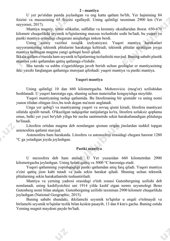 asosan bazalt va gabbrodan iborat. okeanlarning barcha suvlari bu qobiqning bir qismi emas, materik qobig'iga to'g'ri keladigan sirt maydoni mavjud. okean qobig'ida to'rt xil zonalarni aniqlash mumkin: tubsiz tekisliklar, tubsiz xandaklar, okean tizmalari va gyotalar. o'rtacha 35 kilometr chuqurlikdagi qobiq va mantiya orasidagi chegara - bu kashfiyotchi, geofizik andrija mohorovichich nomi bilan atalgan, mog'or deb nomlanuvchi mohorovik uzilishdir. bu qobiqning unchalik zich bo'lmagan materiallarini toshloqlardan ajratib turadigan qatlam sifatida tan olinadi. 2 - mantiya u yer po'stidan pastda joylashgan va eng katta qatlam bo'lib, yer hajmining 84 foizini va massasining 65 foizini egallaydi. uning qalinligi taxminan 2900 km (yer sayyorasi, 2017). mantiya magniy, temir silikatlar, sulfidlar va kremniy oksidlaridan iborat. 650-670 kilometr chuqurlikda seysmik to'lqinlarning maxsus tezlashishi sodir bo'ladi, bu yuqori va pastki mantiya orasidagi chegarani aniqlashga imkon berdi. uning asosiy vazifasi issiqlik izolyatsiyasi. yuqori mantiya harakatlari sayyoramizning tektonik plitalarini harakatga keltiradi; tektonik plitalar ajratilgan joyga mantiya tashlagan magma yangi …