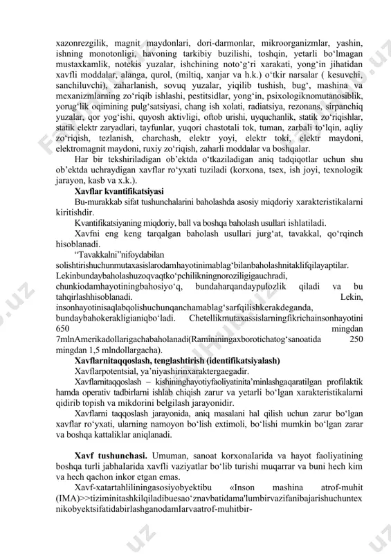 i. hosila turi oddiylarning o‘zaro ta’siri natijasida hosil bo‘ladi. 1. odamga ta’siri bo‘yicha faol (aktiv) va passiv, o‘ta ta’sirchan va sust bo‘ladi. passivxolatidaodamningo‘zisababchibo‘ladi(nasha, sigareta, nosvoy). xavflarro‘yxati(nomenklaturasi) bu xavflarning ma’lum xususiyatlari bo‘yicha tartibga solingan sistemalashtirilgan ro‘yxatidir. masalan, spirtli ichimlik, havoning nomaqbul namligi, harakat tezligi, bosimi, xarorati, ion tarkibi, nomaqbul yoritilganlik, shovqin, titrash, vakuum, portlash, mashinalarning aylanuvchi qismlari, yuqorida ishlash, gazlar, gerbitsidlar, chuqurlik, yaxmalak, qizigan gazlar, o‘yuvchi moddalar, kasalliklar, zo‘riqishlar, idishlardagi ortiqcha bosim, infratovush, ulьtratovush, infraqizil nurlar, uchqun, kinetik energiya, zanglash, lazer nurlari, xazonrezgilik, magnit maydonlari, dori-darmonlar, mikroorganizmlar, yashin, ishning monotonligi, havoning tarkibiy buzilishi, toshqin, yetarli bo‘lmagan mustaxkamlik, notekis yuzalar, ishchining noto‘g‘ri xarakati, yong‘in jihatidan xavfli moddalar, alanga, qurol, (miltiq, xanjar va h.k.) o‘tkir narsalar ( kesuvchi, sanchiluvchi), zaharlanish, sovuq yuzalar, yiqilib tushish, bug‘, mashina va mexanizmlarning zo‘riqib ishlashi, pestitsidlar, yong‘in, psixologiknomutanosiblik, yorug‘lik oqimining pulg‘satsiyasi, chang ish xolati, radiatsiya, rezonans, sirpanchiq yuzalar, qor yog‘ishi, quyosh aktivligi, oftob urishi, uyquchanlik, statik zo‘riqishlar, statik …