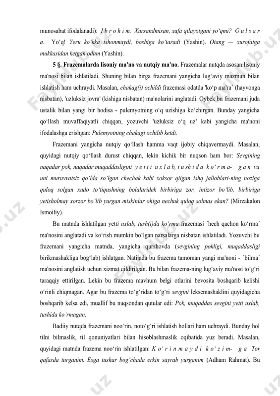 r m a- g a n va uni muruvvatsiz qo‘lda so‘lgan chechak kabi xoksor qilgan ishq jalloblari-ning noziga quloq solgan xudo to‘tiqushning bolalaridek bir­biriga zor, intizor bo‘lib, bir­biriga yetisholmay xor­zor bo‘lib yurgan miskinlar ohiga nechuk quloq solmas ekan? (mirzakalon ismoiliy). bu matnda ishlatilgan yetti uxlab, tush(i)da ko‘rma­ frazemasi (hech qachon ko‘rma­( ma'nosini anglatadi va ko‘rish mumkin bo‘lgan narsalarga nisbatan ishlatiladi. yozuvchi bu frazemani yangicha matnda, yangicha qurshovda (sevgining pokligi, muqaddasligi birikmashakliga bog‘lab) ishlatgan. natijada bu frazema tamoman yangi ma'noni - (bilma­( ma'nosini anglatish uchun xizmat qildirilgan. bu bilan frazema-ning lug‘aviy ma'nosi to‘g‘ri taraqqiy ettirilgan. lekin bu frazema mavhum belgi otlarini bevosita boshqarib kelishi o‘rinli chiqmagan. agar bu frazema to‘g‘ridan to‘g‘ri sevgini leksemashaklini quyidagicha boshqarib kelsa edi, muallif bu nuqsondan qutular edi: pok, muqaddas sevgini yetti uxlab, tushida ko‘rmagan. badiiy nutqda frazemani noo‘rin, noto‘g‘ri ishlatish hollari ham uchraydi. bunday hol tilni bilmaslik, til qonuniyatlari bilan hisoblashmaslik oqibatida yuz beradi. masalan, quyidagi …