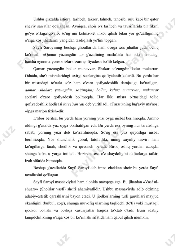 gdin ...» g'azalining matla'sida har ikki misradagi barcha «yonma-yon» so'zlar o'zaro qofiyadosh bo'lib kelgan. qamar yuzungdin bo'lur munavvar. shakar so'zungdin kelur mukarrar. odatda, she'r misralaridagi oxirgi so'zlargina qofiyalanib kelardi. bu yerda har bir misradagi to'rtala so'z ham o'zaro qofiyadoshlik darajasiga ko'tarilgan: qamar, shakar; yuzungdin, so'zingdin; bo'lur, kelur; munavvar, mukarrar so'zlari o'zaro qofiyadosh bo'lmoqda. har ikki misra o'rtasidagi to'liq qofiyadoshlik hodisasi tarse'san 'ati deb yuritiladi. «tarse'»ning lug'aviy ma'nosi «ipga marjon tizish»dir. e'tibor berilsa, bu yerda ham yorning yuzi oyga nisbat berilmoqda. ammo oldingi g'azalda yuz oyga o'xshatilgan edi. bu yerda esa oyning nur taratishiga sabab, yorning yuzi deb ko'rsatilmoqda. so'ng esa yuz quyoshga nisbat berilmoqda. yor shunchalik go'zal, latofatliki, uning xayoliy tasviri ham ko'ngillarga farah, shodlik va quvonch beradi. biroq oshiq yordan uzoqda, shunga ko'ra u yorga intiladi. hozircha esa o'z shaydoligini daftarlarga tafsir, izoh sifatida bitmoqda. boshqa g'azallarida sayfi saroyi deb imzo chekkan shoir bu yerda sayfi taxallusini qo'llagan. sayfi …