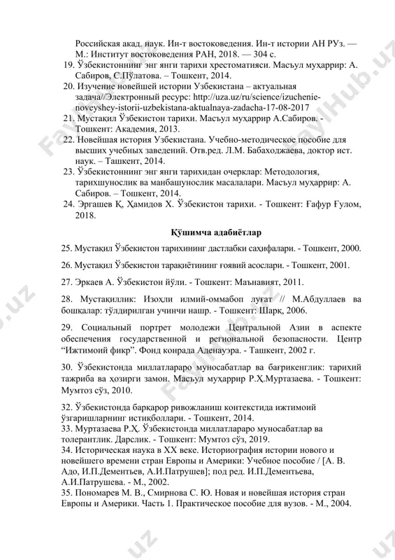 а.к.аликберов, м.а.рахимов / российская акад. наук. ин-т востоковедения. ин-т истории ан руз. — м.: институт востоковедения ран, 2018. — 304 с. 19. ўзбекистоннинг энг янги тарихи хрестоматияси. масъул муҳаррир: а. сабиров, с.пўлатова. – тошкент, 2014. 20. изучение новейшей истории узбекистана – актуальная задача//электронный ресурс: http://uza.uz/ru/science/izuchenie-noveyshey-istorii-uzbekistana-aktualnaya-zadacha-17-08-2017 21. мустақил ўзбекистон тарихи. масъул муҳаррир а.сабиров. - тошкент: академия, 2013. 22. новейшая история узбекистана. учебно-методическое пособие для высших учебных заведений. отв.ред. л.м. бабаходжаева, доктор ист. наук. – ташкент, 2014. 23. ўзбекистоннинг энг янги тарихидан очерклар: методология, тарихшунослик ва манбашунослик масалалари. масъул муҳаррир: а. сабиров. – тошкент, 2014. 24. эргашев қ, ҳамидов х. ўзбекистон тарихи. - тошкент: ғафур ғулом, 2018. қўшимча адабиётлар 25. мустақил ўзбекистон тарихининг дастлабки саҳифалари. - тошкент, 2000. 26. мустақил ўзбекистон тарақиётининг ғоявий асослари. - тошкент, 2001. 27. эркаев а. ўзбекистон йўли. - тошкент: маънавият, 2011. 28. мустақиллик: изоҳли илмий-оммабоп луғат // м.абдуллаев ва бошқалар: тўлдирилган учинчи нашр. - тошкент: шарқ, 2006. …