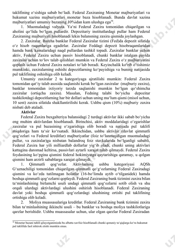 axira o‘z majburiyatini qoplash uchun federal zaxira notalari to‘lab boradi. keyinchalik ko‘rib o‘tishimiz mumkinki, zaxiralarning oshishi depozitlarning ko‘payishiga va buning natijasida pul taklifining oshishiga olib keladi. umumiy zaxiralar 2 ta kategoriyaga ajratilishi mumkin: federal zaxira tomonidan qat‘iy talab asosida saqlanishi kerak bo‘lgan zaxiralar (majburiy zaxira), banklar tomonidan ixtiyoriy tarzda saqlanishi mumkin bo‘lgan qo‘shimcha zaxiralar (ortiqcha zaxira). masalan, fedning talabi bo‘yicha depozitar tashkilotdagi depozitlarning har bir dollari uchun uning ma‘lum qismi (misol uchun, 10 sent) zaxira sifatida shakllantirilishi kerak. ushbu qism (10%) majburiy zaxira nisbati deb ataladi. aktivlar federal zaxira buxgalteriya balansidagi 2 turdagi aktivlar ikki sabab bo‘yicha eng muhim aktivlardan hisoblanadi. birinchisi, aktiv moddalaridagi o‘zgarishlar zaxiralar va pul bazasining o‘zgarishiga olib boradi va natijada pul taklifi miqdoriga ham ta‘sir ko‘rsatadi. ikkinchidan, ushbu aktivlar (davlat qimmatli qog‘ozlari va federal kreditlar) majburiyatlar (foiz to‘lanmaydigan muomaladagi pullar, va zaxiralar)ga nisbatan balandroq foiz stavkalarida bo‘lganligi sababli, federal zaxira har yili milliardlab dollarlar yig‘ib oladi, …