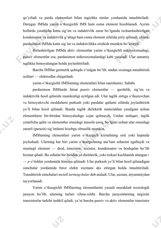 mslarning elementlari yarim o’tkazgich kristalining sirti yoki hajmida joylashadi. ularning har biri yarim o’tkazgichning ma’lum sohasini egallaydi va mustaqil element — diod, tranzistor, rezistor, kondensator va boshqalar bo’lib hizmat qiladi. bu sohalar bir-biridan yo dielektrik, yoki teskari kuchlanish ulangan r — p o’tishlar yordamida himoya qilinadi. ular purkash yo’li bilan hosil qilinadigan simchalar yordamida biror elektr sxemani aks ettirgan holda tutashtiriladi. tutashtirish simchalari metall tarmoqchalar deb ataladi. ular, asosan, alyuminiydan tayyorlanadi. yarim o’tkazgichli imslarning elementlarini yasash murakkab texnologik jarayon bo’lib, ularning turlari xilma-xildir. barcha jarayonlarning negizini tranzistorlar tarkibi tashkil qiladi, ya’ni barcha passiv va aktiv elementlar tranzistor asosida hosil qilinadi. asos tranzistor vazifasini bipolyar yoki unipolyar tranzistorlar bajaradi. : tranzistorlar. bipolyar tranzistorlarni yasashda uning har ikki formulasi r — p — r va p — r — p dan foydalaniladi. ulardan p — r — p turi eng ko’p tarkalgan. tranzistorlarni yasashda, asosan, planar va epitaksal — planar deb atalgan …