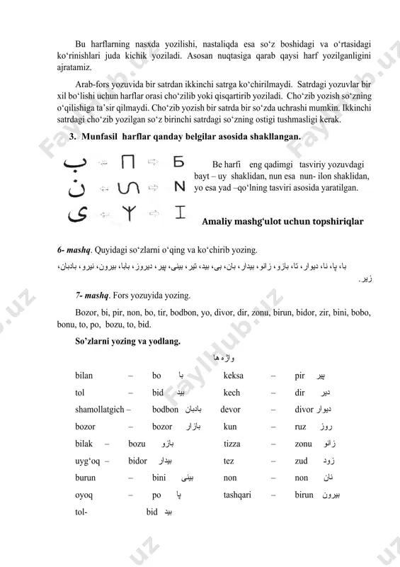 بابا، بيرون، نيرو، بادبان، زير. 7- mashq. fors yozuyida yozing. bozor, bi, pir, non, bo, tir, bodbon, yo, divor, dir, zonu, birun, bidor, zir, bini, bobo, bonu, to, po, bozu, to, bid. so’zlarni yozing va yodlang. واژه ها bilan – bo با keksa – pir پير tol – bid بید kech – dir دیر shamollatgich – bodbon بادبان devor – divor دیوار bozor – bozor بازار kun – ruz روز bilak – bozu بازو tizza – zonu زانو uyg‘oq – bidor بیدار tez – zud زود burun – bini بینی non – non نان oyoq – po پا tashqari – birun بیرون tol- bid بید baland tovush- bon بان savollar: 1. be harfi qanday yoziladi? 2. pe, te harfi bilan sening yozuvdagi farqi nimada? 3. be, pe, te, se harflarining o’xshash va farqi qanday? 4. vov harfi re shklidagi harfdan qanday farqlanadi? 5. nun harfi qanday yoziladi? 6. yoy harfi …