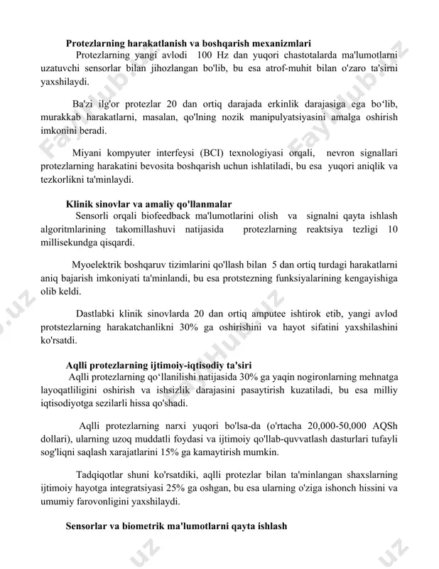 orlar bilan jihozlangan bo'lib, bu esa atrof-muhit bilan o'zaro ta'sirni yaxshilaydi. ba'zi ilg'or protezlar 20 dan ortiq darajada erkinlik darajasiga ega boʻlib, murakkab harakatlarni, masalan, qo'lning nozik manipulyatsiyasini amalga oshirish imkonini beradi. miyani kompyuter interfeysi (bci) texnologiyasi orqali, nevron signallari protezlarning harakatini bevosita boshqarish uchun ishlatiladi, bu esa yuqori aniqlik va tezkorlikni ta'minlaydi. klinik sinovlar va amaliy qo'llanmalar sensorli orqali biofeedback ma'lumotlarini olish va signalni qayta ishlash algoritmlarining takomillashuvi natijasida protezlarning reaktsiya tezligi 10 millisekundga qisqardi. myoelektrik boshqaruv tizimlarini qo'llash bilan 5 dan ortiq turdagi harakatlarni aniq bajarish imkoniyati ta'minlandi, bu esa protstezning funksiyalarining kengayishiga olib keldi. dastlabki klinik sinovlarda 20 dan ortiq amputee ishtirok etib, yangi avlod protstezlarning harakatchanlikni 30% ga oshirishini va hayot sifatini yaxshilashini ko'rsatdi. aqlli protezlarning ijtimoiy-iqtisodiy ta'siri aqlli protezlarning qo‘llanilishi natijasida 30% ga yaqin nogironlarning mehnatga layoqatliligini oshirish va ishsizlik darajasini pasaytirish kuzatiladi, bu esa milliy iqtisodiyotga sezilarli hissa qo'shadi. aqlli protezlarning narxi yuqori bo'lsa-da …