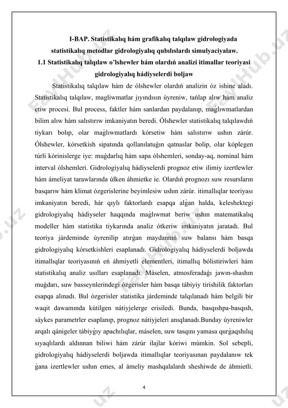 rdi boljaw statistikalıq talqılaw hám de ólshewler olardıń analizin óz ishine aladı. statistikalıq talqılaw, magliwmatlar jıyındısın úyreniw, tańlap alıw hám analiz etiw procesi. bul process, faktler hám sanlardan paydalanıp, maǵlıwmatlardan bilim alıw hám salıstırıw imkaniyatın beredi. ólshewler statistikalıq talqılawdıń tiykarı bolıp, olar maǵlıwmatlardı kórsetiw hám salıstırıw ushın zárúr. ólshewler, kórsetkish sipatında qollanılatuģın qatnaslar bolip, olar kóplegen túrli kórinislerge iye: muģdarlıq hám sapa ólshemleri, sonday-aq, nominal hám interval ólshemleri. gidrologiyalıq hádiyselerdi prognoz etiw ilimiy izertlewler hám ámeliyat tarawlarında úlken áhmietke ie. olardıń prognozı suw resursların basqarıw hám klimat ózgerislerine beyimlesiw ushın zárúr. itimallıqlar teoriyası imkaniyatın beredi, hár qıylı faktorlardı esapqa alǵan halda, keleshektegi gidrologiyalıq hádiyseler haqqında maǵlıwmat beriw ushın matematikalıq modeller hám statistika tiykarında analiz ótkeriw imkaniyatın jaratadı. bul teoriya járdeminde úyrenilip atırǵan maydannıń suw balansı hám basqa gidrologiyalıq kórsetkishleri esaplanadı. gidrologiyalıq hádiyselerdi boljawda itimallıqlar teoriyasınıń eń áhmiyetli elementleri, itimallıq bólistiriwleri hám statistikalıq analiz usılları esaplanadı. máselen, atmosferadaģı jawın-shashın muģdarı, suw …