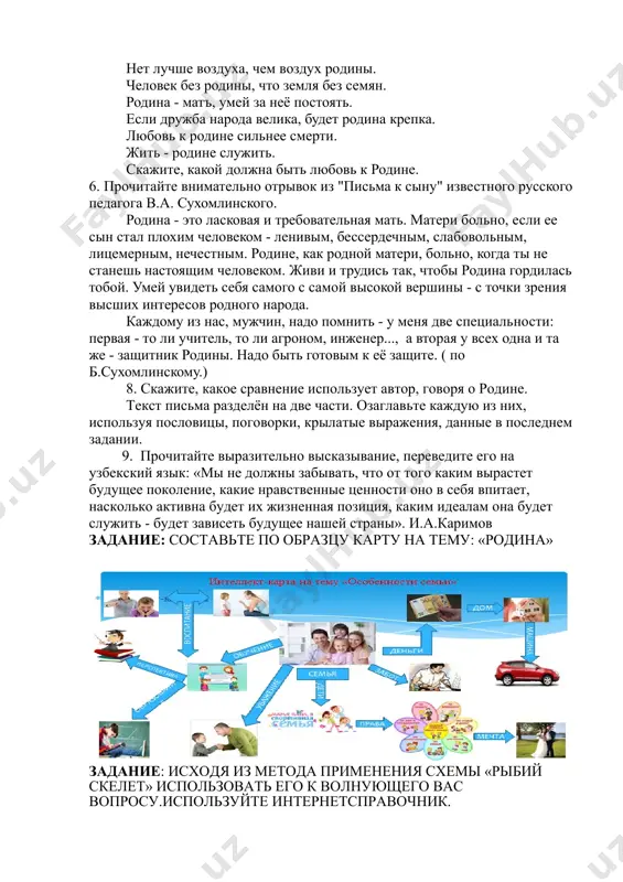 апомните. нет лучше воздуха, чем воздух родины. человек без родины, что земля без семян. родина - матъ, умей за неё постоять. если дружба народа велика, будет родина крепка. любовь к родине сильнее смерти. жить - родине служить. скажите, какой должна быть любовь к родине. 6. прочитайте внимательно отрывок из "письма к сыну" известного русского педагога в.а. сухомлинского. родина - это ласковая и требовательная мать. матери больно, если ее сын стал плохим человеком - ленивым, бессердечным, слабовольным, лицемерным, нечестным. родине, как родной матери, больно, когда ты не станешь настоящим человеком. живи и трудись так, чтобы родина гордилась тобой. умей увидеть себя самого с самой высокой вершины - с точки зрения высших интересов родного народа. каждому из нас, мужчин, надо помнить - у меня две специальности: первая - то ли учитель, то ли агроном, инженер..., а вторая у всех одна и та же - защитник родины. надо быть готовым к её защите. …