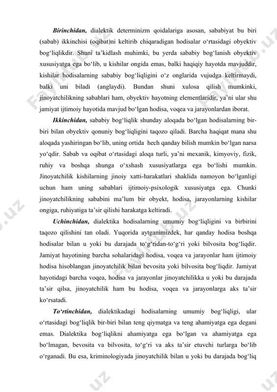 yatchilik ham bu hodisa, voqea va jarayonlarga aks ta’sir ko‘rsatadi. to‘rtinchidan, dialektikadagi hodisalarning umumiy bog‘liqligi, ular o‘rtasidagi bog‘liqlik bir-biri bilan teng qiymatga va teng ahamiyatga ega degani emas. dialektika bog‘liqlikni ahamiyatga ega bo‘lgan va ahamiyatga ega bo‘lmagan, bevosita va bilvosita, to‘g‘ri va aks ta’sir etuvchi turlarga bo‘lib o‘rganadi. bu esa, kriminologiyada jinoyatchilik bilan u yoki bu darajada bog‘liq bo‘lgan hodisa, voqea va jarayonlarning qaysi biri, asosiy yoki asosiy bo‘lmagan, birinchi va ikkinchi darajali, tashqi va ichki sabablar ekanligini aniqlashga imkon beradi. beshinchidan, dialektikada sababiy bog‘lanish boshqa turdagi bog‘liqliklardan farqlanadi. ushbu qoidaning muhimligi shundaki, bu jinoyatchilik bilan bog‘liq bo‘lgan voqea, hodisa va jarayonlar jami yig‘indisining ichidan jinoyatchilikni oqibat sifatida keltirib chiqarayotgan, u bilan genetik bog‘liqlikda bo‘lganlarini aniqlashga imkon beradi. chunki shunday hodisa va jarayonlarnigina jinoyatchilikning sabablari deb hisoblash kerak. jinoyatga oid statistika sodir qilinayotgan jinoyatlarning miqdori bilan ular sodir qilingan vaqt o‘rtasidagi bog‘liqlikni (yilning fasllari, haftaning kunlari, kunning soatlari) qayd qiladi; …
