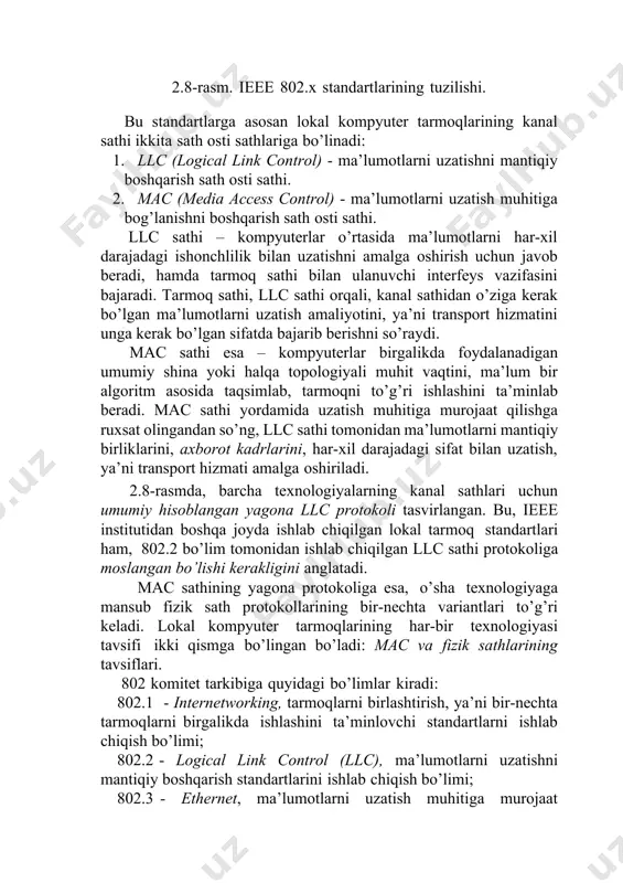 zatish muhitiga murojaat qilishga ruxsat olingandan so’ng, llc sathi tomonidan ma’lumotlarni mantiqiy birliklarini, axborot kadrlarini, har-xil darajadagi sifat bilan uzatish, ya’ni transport hizmati amalga oshiriladi. 2.8-rasmda, barcha texnologiyalarning kanal sathlari uchun umumiy hisoblangan yagona llc protokoli tasvirlangan. bu, ieee institutidan boshqa joyda ishlab chiqilgan lokal tarmoq standartlari ham, 802.2 bo’lim tomonidan ishlab chiqilgan llc sathi protokoliga moslangan bo’lishi kerakligini anglatadi. mac sathining yagona protokoliga esa, o’sha texnologiyaga mansub fizik sath protokollarining bir-nechta variantlari to’g’ri keladi. lokal kompyuter tarmoqlarining har-bir texnologiyasi tavsifi ikki qismga bo’lingan bo’ladi: mac va fizik sathlarining tavsiflari. 802 komitet tarkibiga quyidagi bo’limlar kiradi: 802.1 - internetworking, tarmoqlarni birlashtirish, ya’ni bir-nechta tarmoqlarni birgalikda ishlashini ta’minlovchi standartlarni ishlab chiqish bo’limi; 802.2 - logical link control (llc), ma’lumotlarni uzatishni mantiqiy boshqarish standartlarini ishlab chiqish bo’limi; 802.3 - ethernet, ma’lumotlarni uzatish muhitiga murojaat qilishning csma/cd usuli bo’yicha ishlaydigan lkt standartlarini ishlab chiqish bo’limi; 802.4 - token bus lan, ma’lumotlarni uzatish muhitiga …